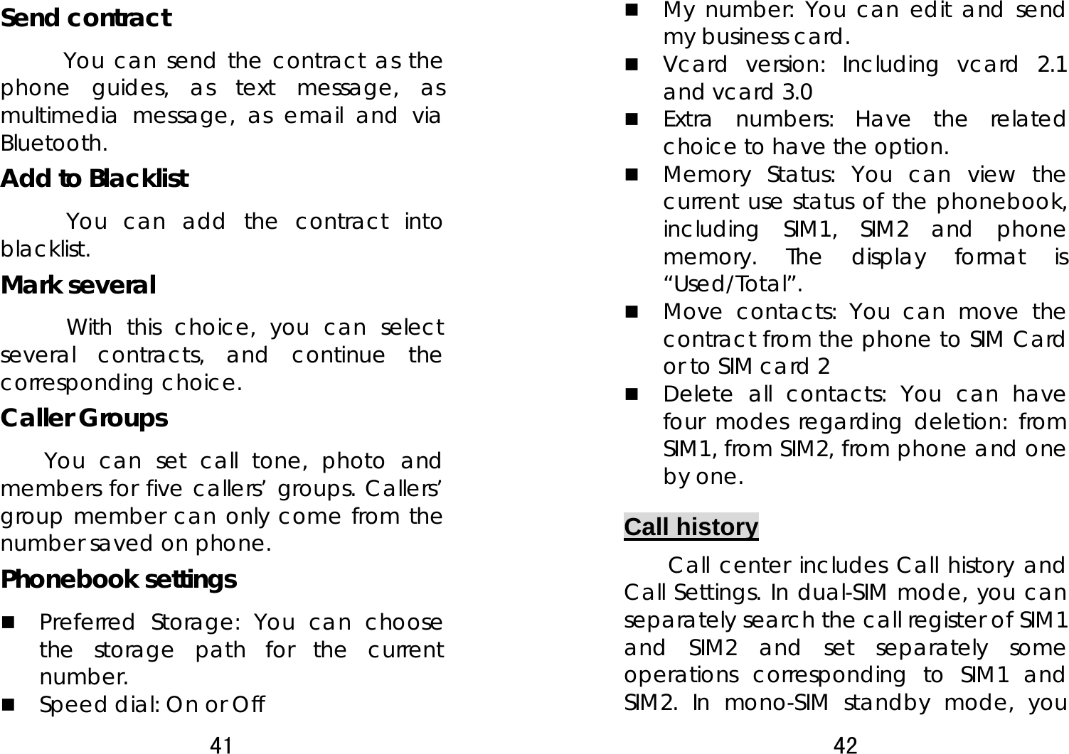 41  Send contract       You can send the contract as the phone guides, as text message, as multimedia message, as email and via Bluetooth. Add to Blacklist       You can add the contract into blacklist. Mark several       With this choice, you can select several contracts, and continue the corresponding choice. Caller Groups   You can set call tone, photo and members for five callers’ groups. Callers’ group member can only come from the number saved on phone. Phonebook settings    Preferred Storage: You can choose the storage path for the current number.   Speed dial: On or Off 42   My number: You can edit and send my business card.    Vcard version: Including vcard 2.1 and vcard 3.0  Extra numbers: Have the related choice to have the option.  Memory Status: You can view the current use status of the phonebook, including SIM1, SIM2 and phone memory. The display format is “Used/Total”.   Move contacts: You can move the contract from the phone to SIM Card or to SIM card 2  Delete all contacts: You can have four modes regarding deletion: from SIM1, from SIM2, from phone and one by one.   Call history Call center includes Call history and Call Settings. In dual-SIM mode, you can separately search the call register of SIM1 and SIM2 and set separately some operations corresponding to SIM1 and SIM2. In mono-SIM standby mode, you 