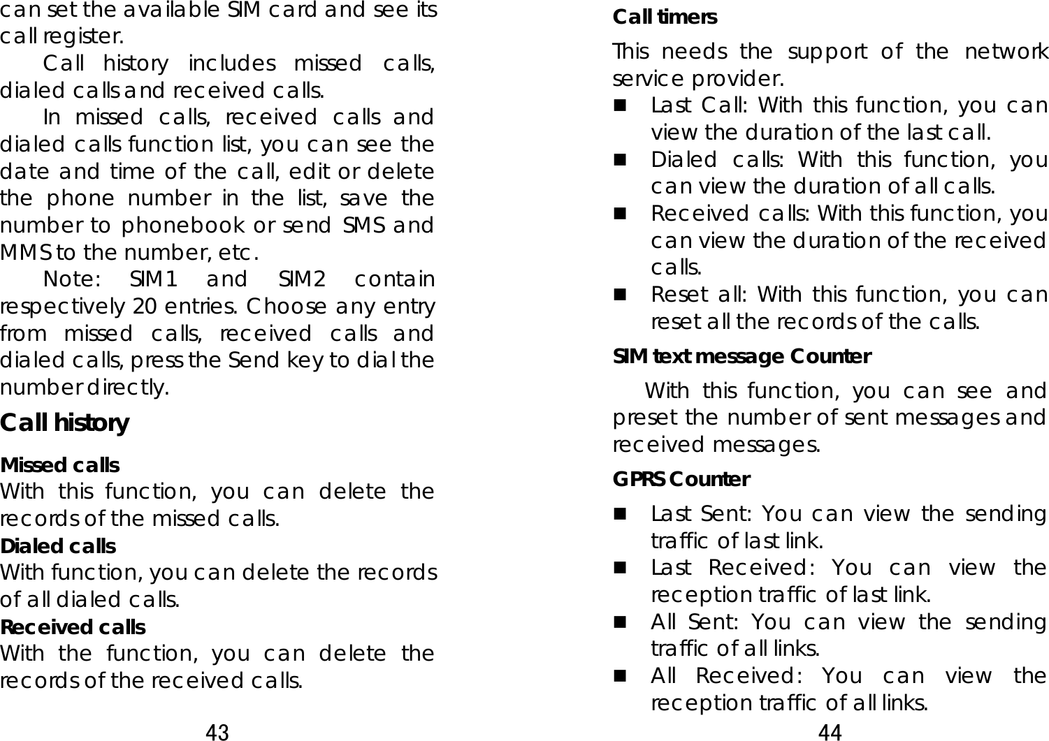 43  can set the available SIM card and see its call register.   Call history includes missed calls, dialed calls and received calls.   In missed calls, received calls and dialed calls function list, you can see the date and time of the call, edit or delete the phone number in the list, save the number to phonebook or send SMS and MMS to the number, etc.   Note: SIM1 and SIM2 contain respectively 20 entries. Choose any entry from missed calls, received calls and dialed calls, press the Send key to dial the number directly.   Call history Missed calls With this function, you can delete the records of the missed calls. Dialed calls With function, you can delete the records of all dialed calls. Received calls With the function, you can delete the records of the received calls. 44  Call timers This needs the support of the network service provider.  Last Call: With this function, you can view the duration of the last call.    Dialed calls: With this function, you can view the duration of all calls.  Received calls: With this function, you can view the duration of the received calls.   Reset all: With this function, you can reset all the records of the calls. SIM text message Counter With this function, you can see and preset the number of sent messages and received messages.  GPRS Counter  Last Sent: You can view the sending traffic of last link.    Last Received: You can view the reception traffic of last link.  All Sent: You can view the sending traffic of all links.  All Received: You can view the reception traffic of all links. 