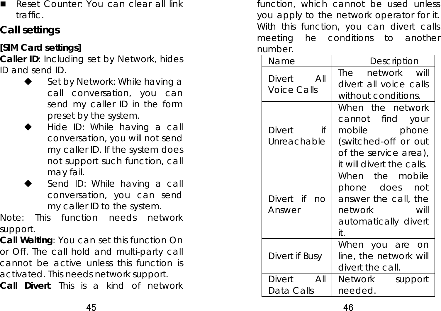 45   Reset Counter: You can clear all link traffic. Call settings [SIM Card settings] Caller ID: Including set by Network, hides ID and send ID.  Set by Network: While having a call conversation, you can send my caller ID in the form preset by the system.  Hide ID: While having a call conversation, you will not send my caller ID. If the system does not support such function, call may fail.    Send ID: While having a call conversation, you can send my caller ID to the system.     Note: This function needs network support.  Call Waiting: You can set this function On or Off. The call hold and multi-party call cannot be active unless this function is activated. This needs network support.   Call Divert: This is a kind of network 46  function, which cannot be used unless you apply to the network operator for it. With this function, you can divert calls meeting he conditions to another number.  Name   Description  Divert All Voice Calls   The network will divert all voice calls without conditions.   Divert if Unreachable When the network cannot find your mobile phone (switched-off or out of the service area), it will divert the calls.   Divert if no Answer  When the mobile phone does not answer the call, the network will automatically divert it.  Divert if Busy    When you are on line, the network will divert the call.   Divert All Data Calls  Network support needed.  