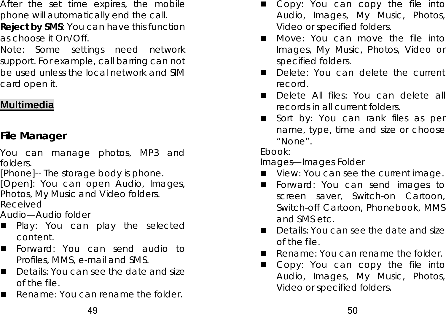 49  After the set time expires, the mobile phone will automatically end the call. Reject by SMS: You can have this function as choose it On/Off. Note: Some settings need network support. For example, call barring can not be used unless the local network and SIM card open it.   Multimedia  File Manager You can manage photos, MP3 and folders.  [Phone]-- The storage body is phone.   [Open]: You can open Audio, Images, Photos, My Music and Video folders.   Received Audio—Audio folder  Play: You can play the selected content.   Forward: You can send audio to Profiles, MMS, e-mail and SMS.    Details: You can see the date and size of the file.    Rename: You can rename the folder. 50   Copy: You can copy the file into Audio, Images, My Music, Photos, Video or specified folders.    Move: You can move the file into Images, My Music, Photos, Video or specified folders.  Delete: You can delete the current record.   Delete All files: You can delete all records in all current folders.    Sort by: You can rank files as per name, type, time and size or choose “None”.  Ebook: Images—Images Folder  View: You can see the current image.    Forward: You can send images to screen saver, Switch-on Cartoon, Switch-off Cartoon, Phonebook, MMS and SMS etc.    Details: You can see the date and size of the file.    Rename: You can rename the folder.  Copy: You can copy the file into Audio, Images, My Music, Photos, Video or specified folders.   