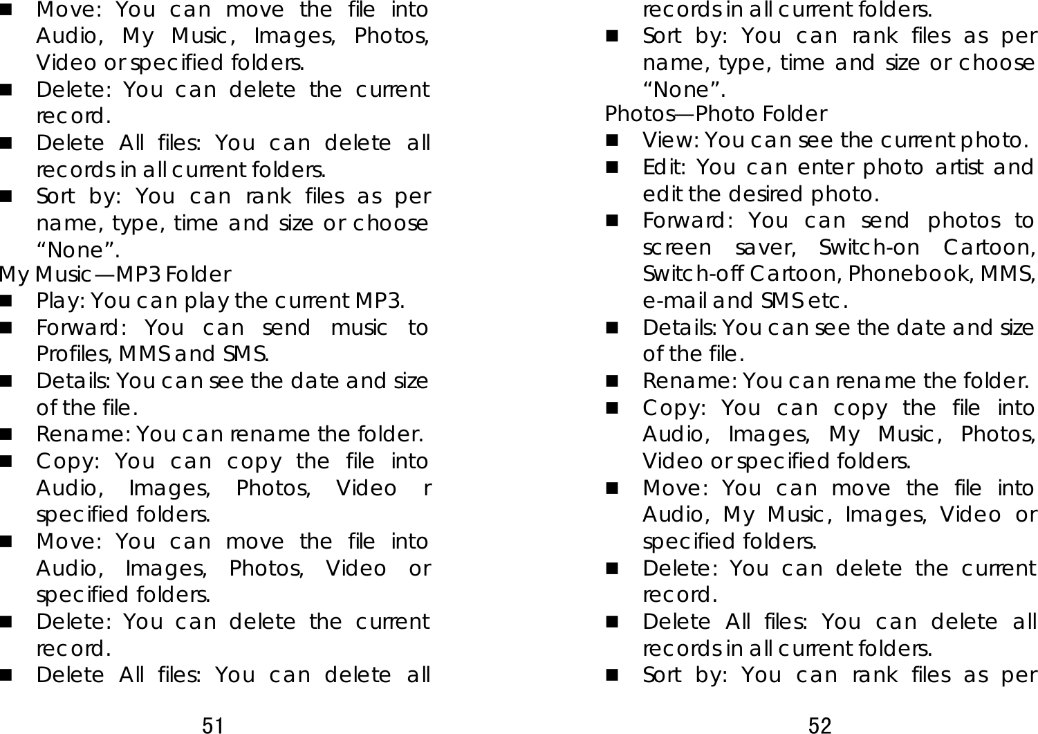 51   Move: You can move the file into Audio, My Music, Images, Photos, Video or specified folders.  Delete: You can delete the current record.   Delete All files: You can delete all records in all current folders.    Sort by: You can rank files as per name, type, time and size or choose “None”.  My Music—MP3 Folder    Play: You can play the current MP3.  Forward: You can send music to Profiles, MMS and SMS.   Details: You can see the date and size of the file.    Rename: You can rename the folder.  Copy: You can copy the file into Audio, Images, Photos, Video r specified folders.    Move: You can move the file into Audio, Images, Photos, Video or specified folders.  Delete: You can delete the current record.   Delete All files: You can delete all 52  records in all current folders.    Sort by: You can rank files as per name, type, time and size or choose “None”.  Photos—Photo Folder  View: You can see the current photo.    Edit: You can enter photo artist and edit the desired photo.   Forward: You can send photos to screen saver, Switch-on Cartoon, Switch-off Cartoon, Phonebook, MMS, e-mail and SMS etc.    Details: You can see the date and size of the file.    Rename: You can rename the folder.  Copy: You can copy the file into Audio, Images, My Music, Photos, Video or specified folders.    Move: You can move the file into Audio, My Music, Images, Video or specified folders.  Delete: You can delete the current record.   Delete All files: You can delete all records in all current folders.    Sort by: You can rank files as per 