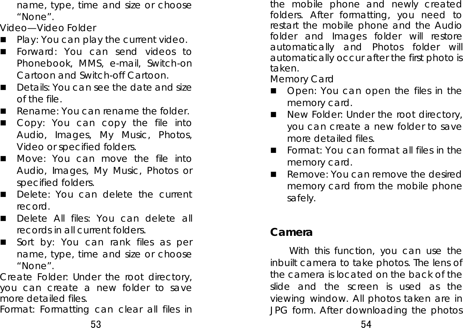 53  name, type, time and size or choose “None”.  Video—Video Folder    Play: You can play the current video.    Forward: You can send videos to Phonebook, MMS, e-mail, Switch-on Cartoon and Switch-off Cartoon.    Details: You can see the date and size of the file.    Rename: You can rename the folder.  Copy: You can copy the file into Audio, Images, My Music, Photos, Video or specified folders.    Move: You can move the file into Audio, Images, My Music, Photos or specified folders.  Delete: You can delete the current record.   Delete All files: You can delete all records in all current folders.    Sort by: You can rank files as per name, type, time and size or choose “None”.  Create Folder: Under the root directory, you can create a new folder to save more detailed files.   Format: Formatting can clear all files in 54  the mobile phone and newly created folders. After formatting, you need to restart the mobile phone and the Audio folder and Images folder will restore automatically and Photos folder will automatically occur after the first photo is taken.  Memory Card  Open: You can open the files in the memory card.  New Folder: Under the root directory, you can create a new folder to save more detailed files.  Format: You can format all files in the memory card.    Remove: You can remove the desired memory card from the mobile phone safely.  Camera With this function, you can use the inbuilt camera to take photos. The lens of the camera is located on the back of the slide and the screen is used as the viewing window. All photos taken are in JPG form. After downloading the photos 