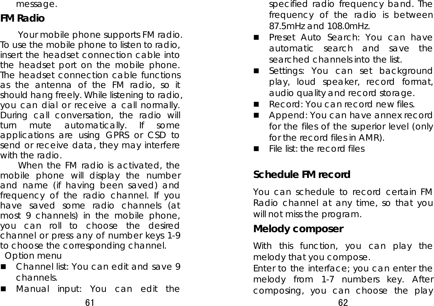 61  message. FM Radio Your mobile phone supports FM radio. To use the mobile phone to listen to radio, insert the headset connection cable into the headset port on the mobile phone. The headset connection cable functions as the antenna of the FM radio, so it should hang freely. While listening to radio, you can dial or receive a call normally. During call conversation, the radio will turn mute automatically. If some applications are using GPRS or CSD to send or receive data, they may interfere with the radio.   When the FM radio is activated, the mobile phone will display the number and name (if having been saved) and frequency of the radio channel. If you have saved some radio channels (at most 9 channels) in the mobile phone, you can roll to choose the desired channel or press any of number keys 1-9 to choose the corresponding channel.    Option menu  Channel list: You can edit and save 9 channels.   Manual input: You can edit the 62  specified radio frequency band. The frequency of the radio is between 87.5mHz and 108.0mHz.  Preset Auto Search: You can have automatic search and save the searched channels into the list.    Settings: You can set background play, loud speaker, record format, audio quality and record storage.    Record: You can record new files.    Append: You can have annex record for the files of the superior level (only for the record files in AMR).  File list: the record files  Schedule FM record You can schedule to record certain FM Radio channel at any time, so that you will not miss the program. Melody composer With this function, you can play the melody that you compose. Enter to the interface; you can enter the melody from 1-7 numbers key. After composing, you can choose the play 