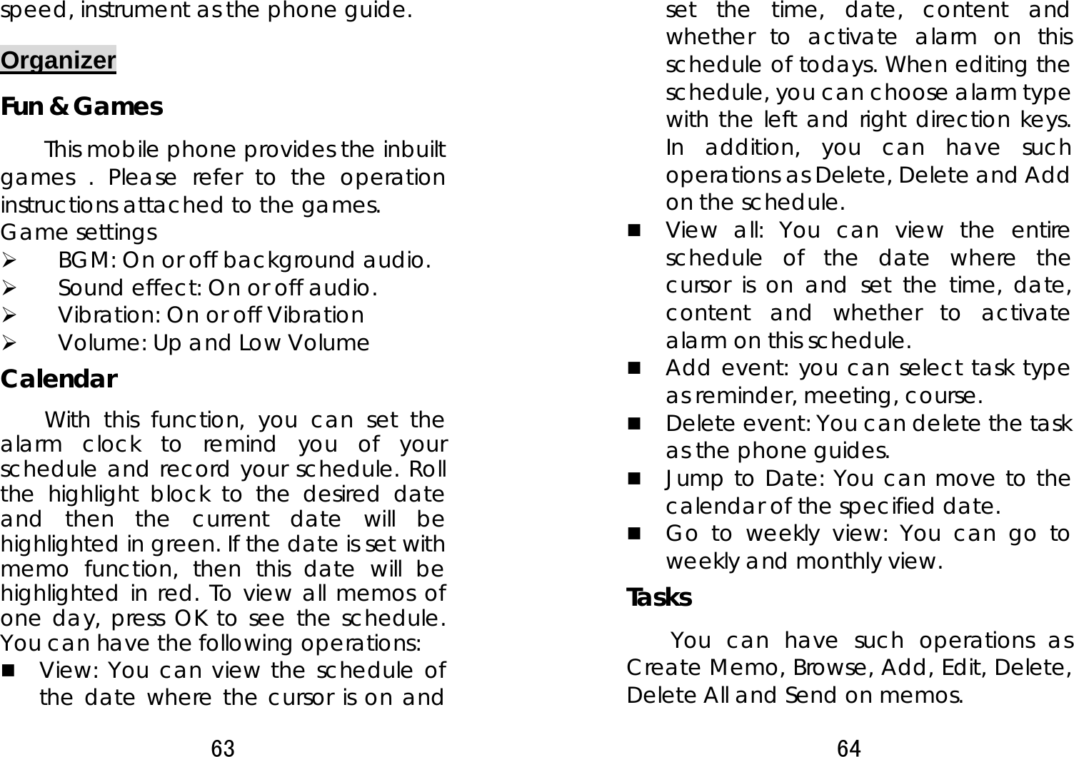 63  speed, instrument as the phone guide. Organizer Fun &amp; Games This mobile phone provides the inbuilt games . Please refer to the operation instructions attached to the games.   Game settings ¾ BGM: On or off background audio. ¾ Sound effect: On or off audio. ¾ Vibration: On or off Vibration   ¾ Volume: Up and Low Volume Calendar  With this function, you can set the alarm clock to remind you of your schedule and record your schedule. Roll the highlight block to the desired date and then the current date will be highlighted in green. If the date is set with memo function, then this date will be highlighted in red. To view all memos of one day, press OK to see the schedule. You can have the following operations:    View: You can view the schedule of the date where the cursor is on and 64  set the time, date, content and whether to activate alarm on this schedule of todays. When editing the schedule, you can choose alarm type with the left and right direction keys. In addition, you can have such operations as Delete, Delete and Add on the schedule.    View all: You can view the entire schedule of the date where the cursor is on and set the time, date, content and whether to activate alarm on this schedule.  Add event: you can select task type as reminder, meeting, course.  Delete event: You can delete the task as the phone guides.  Jump to Date: You can move to the calendar of the specified date.  Go to weekly view: You can go to weekly and monthly view. Tasks You can have such operations as Create Memo, Browse, Add, Edit, Delete, Delete All and Send on memos.   