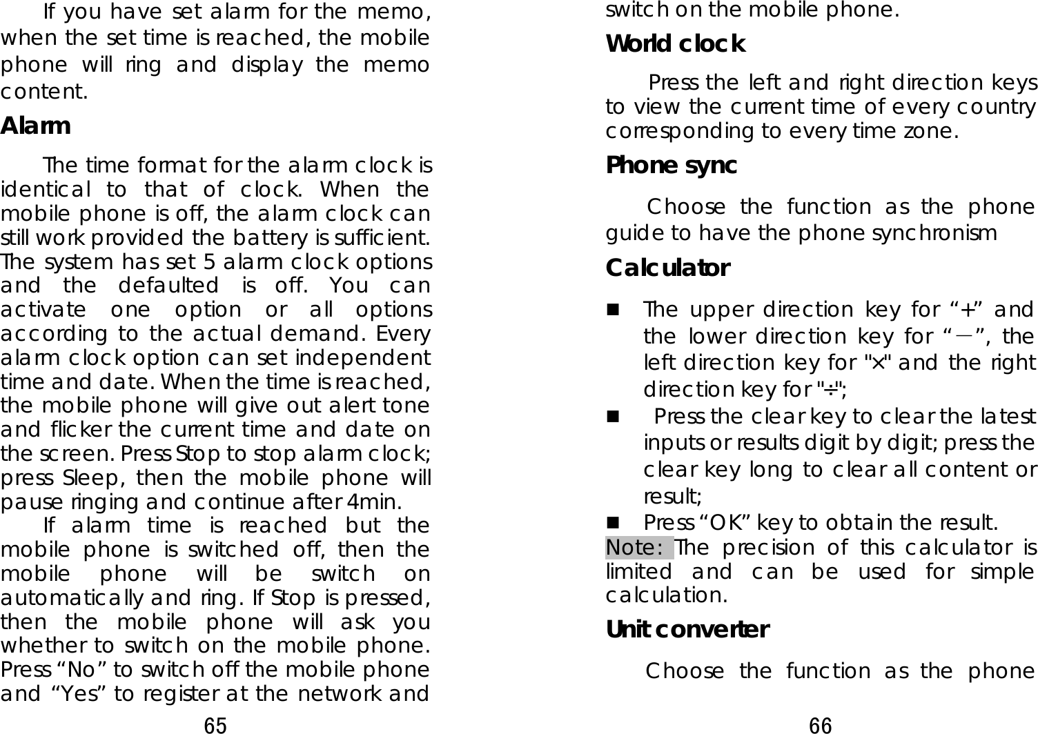 65  If you have set alarm for the memo, when the set time is reached, the mobile phone will ring and display the memo content. Alarm  The time format for the alarm clock is identical to that of clock. When the mobile phone is off, the alarm clock can still work provided the battery is sufficient. The system has set 5 alarm clock options and the defaulted is off. You can activate one option or all options according to the actual demand. Every alarm clock option can set independent time and date. When the time is reached, the mobile phone will give out alert tone and flicker the current time and date on the screen. Press Stop to stop alarm clock; press Sleep, then the mobile phone will pause ringing and continue after 4min.   If alarm time is reached but the mobile phone is switched off, then the mobile phone will be switch on automatically and ring. If Stop is pressed, then the mobile phone will ask you whether to switch on the mobile phone. Press “No” to switch off the mobile phone and “Yes” to register at the network and 66  switch on the mobile phone.   World clock     Press the left and right direction keys to view the current time of every country corresponding to every time zone. Phone sync     Choose the function as the phone guide to have the phone synchronism Calculator   The upper direction key for “+” and the lower direction key for “－”, the left direction key for &quot;×&quot; and the right direction key for &quot;÷&quot;;   Press the clear key to clear the latest inputs or results digit by digit; press the clear key long to clear all content or result;   Press “OK” key to obtain the result.     Note: The precision of this calculator is limited and can be used for simple calculation. Unit converter     Choose the function as the phone 