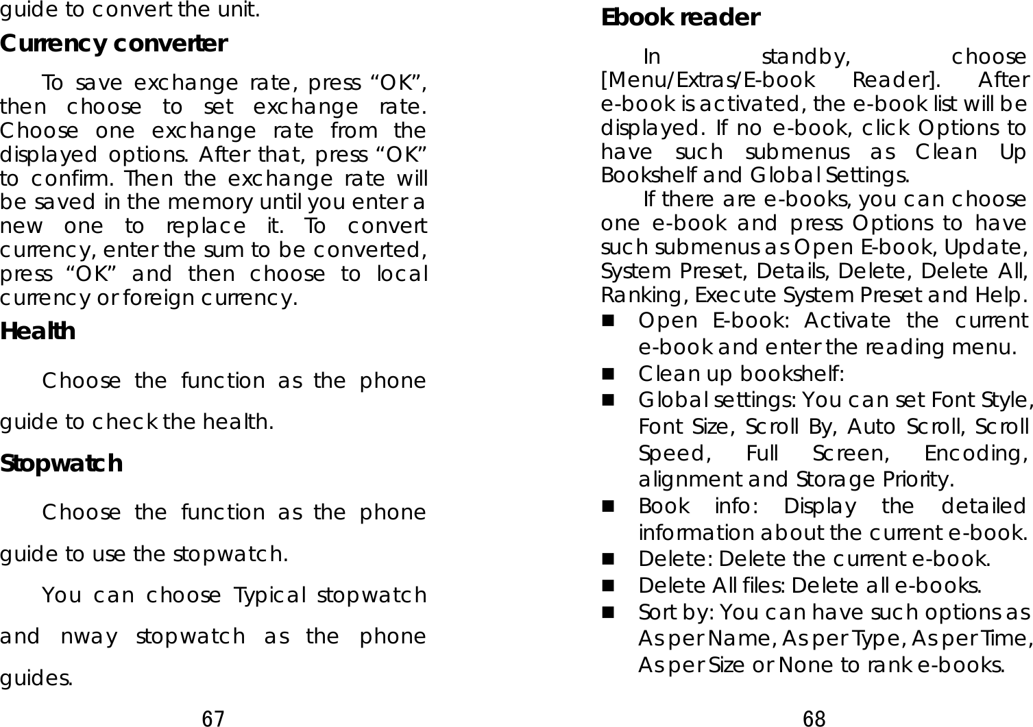 67  guide to convert the unit. Currency converter   To save exchange rate, press “OK”, then choose to set exchange rate. Choose one exchange rate from the displayed options. After that, press “OK” to confirm. Then the exchange rate will be saved in the memory until you enter a new one to replace it. To convert currency, enter the sum to be converted, press “OK” and then choose to local currency or foreign currency.   Health Choose the function as the phone guide to check the health. Stopwatch Choose the function as the phone guide to use the stopwatch. You can choose Typical stopwatch and nway stopwatch as the phone guides. 68  Ebook reader   In standby, choose [Menu/Extras/E-book Reader]. After e-book is activated, the e-book list will be displayed. If no e-book, click Options to have such submenus as Clean Up Bookshelf and Global Settings. If there are e-books, you can choose one e-book and press Options to have such submenus as Open E-book, Update, System Preset, Details, Delete, Delete All, Ranking, Execute System Preset and Help.    Open E-book: Activate the current e-book and enter the reading menu.    Clean up bookshelf:    Global settings: You can set Font Style, Font Size, Scroll By, Auto Scroll, Scroll Speed, Full Screen, Encoding, alignment and Storage Priority.    Book info: Display the detailed information about the current e-book.  Delete: Delete the current e-book.    Delete All files: Delete all e-books.  Sort by: You can have such options as As per Name, As per Type, As per Time, As per Size or None to rank e-books.   