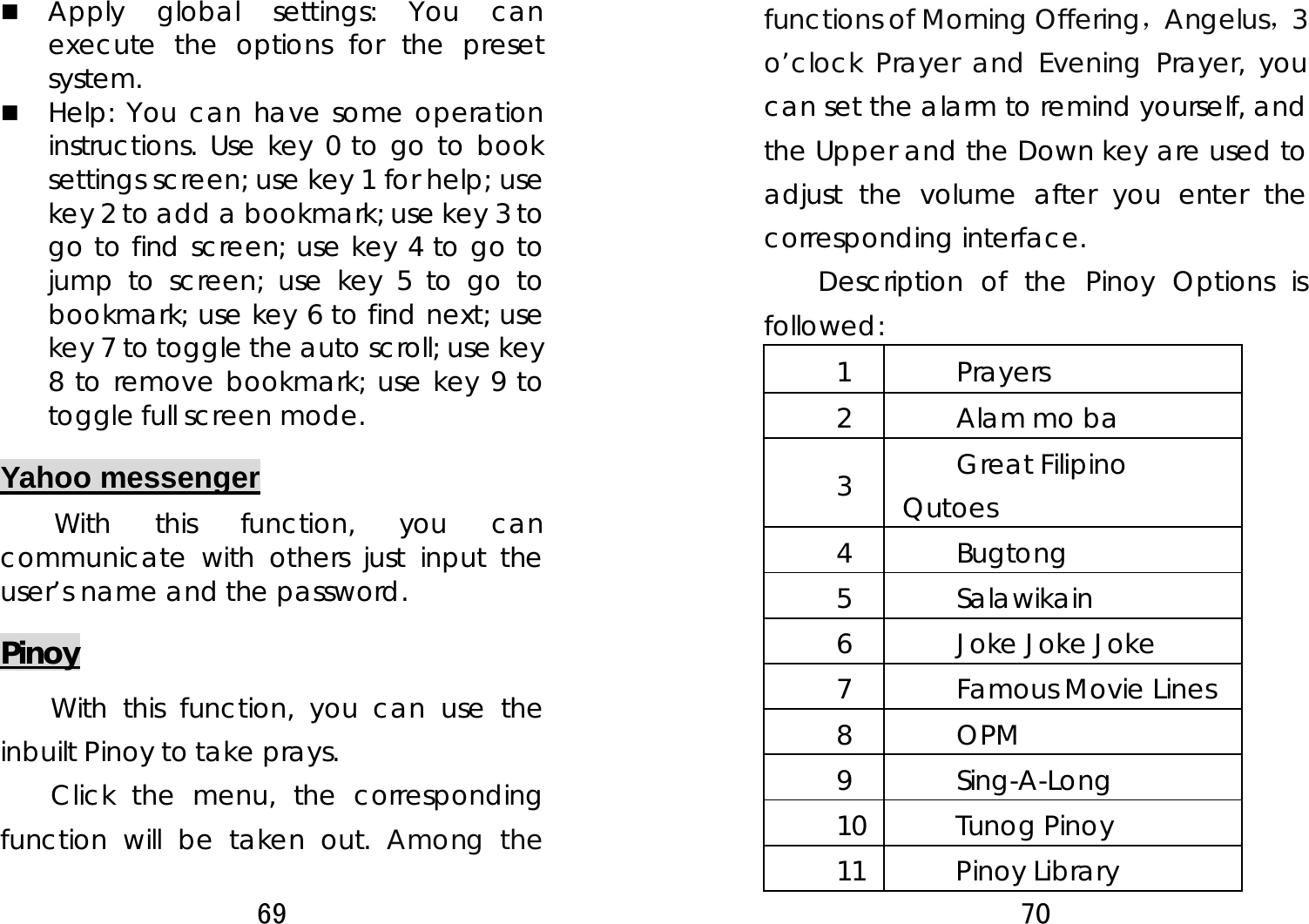 69   Apply global settings: You can execute the options for the preset system.   Help: You can have some operation instructions. Use key 0 to go to book settings screen; use key 1 for help; use key 2 to add a bookmark; use key 3 to go to find screen; use key 4 to go to jump to screen; use key 5 to go to bookmark; use key 6 to find next; use key 7 to toggle the auto scroll; use key 8 to remove bookmark; use key 9 to toggle full screen mode. Yahoo messenger With this function, you can communicate with others just input the user’s name and the password.  Pinoy With this function, you can use the inbuilt Pinoy to take prays.   Click the menu, the corresponding function will be taken out. Among the 70  functions of Morning Offering，Angelus，3 o’clock Prayer and Evening Prayer, you can set the alarm to remind yourself, and the Upper and the Down key are used to adjust the volume after you enter the corresponding interface. Description of the Pinoy Options is followed:  1 Prayers 2  Alam mo ba 3  Great Filipino Qutoes 4 Bugtong 5 Salawikain 6  Joke Joke Joke 7 Famous Movie Lines 8 OPM 9 Sing-A-Long 10 Tunog Pinoy 11 Pinoy Library 