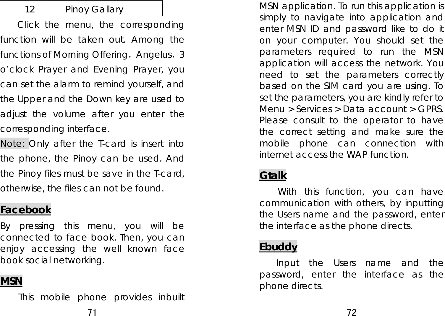 71  12 Pinoy Gallary Click the menu, the corresponding function will be taken out. Among the functions of Morning Offering，Angelus，3 o’clock Prayer and Evening Prayer, you can set the alarm to remind yourself, and the Upper and the Down key are used to adjust the volume after you enter the corresponding interface. Note: Only after the T-card is insert into the phone, the Pinoy can be used. And the Pinoy files must be save in the T-card, otherwise, the files can not be found. Facebook By pressing this menu, you will be connected to face book. Then, you can enjoy accessing the well known face book social networking. MSN This mobile phone provides inbuilt 72  MSN application. To run this application is simply to navigate into application and enter MSN ID and password like to do it on your computer. You should set the parameters required to run the MSN application will access the network. You need to set the parameters correctly based on the SIM card you are using. To set the parameters, you are kindly refer to Menu &gt; Services &gt; Data account &gt; GPRS. Please consult to the operator to have the correct setting and make sure the mobile phone can connection with internet access the WAP function. Gtalk With this function, you can have communication with others, by inputting the Users name and the password, enter the interface as the phone directs. Ebuddy     Input the Users name and the password, enter the interface as the phone directs. 