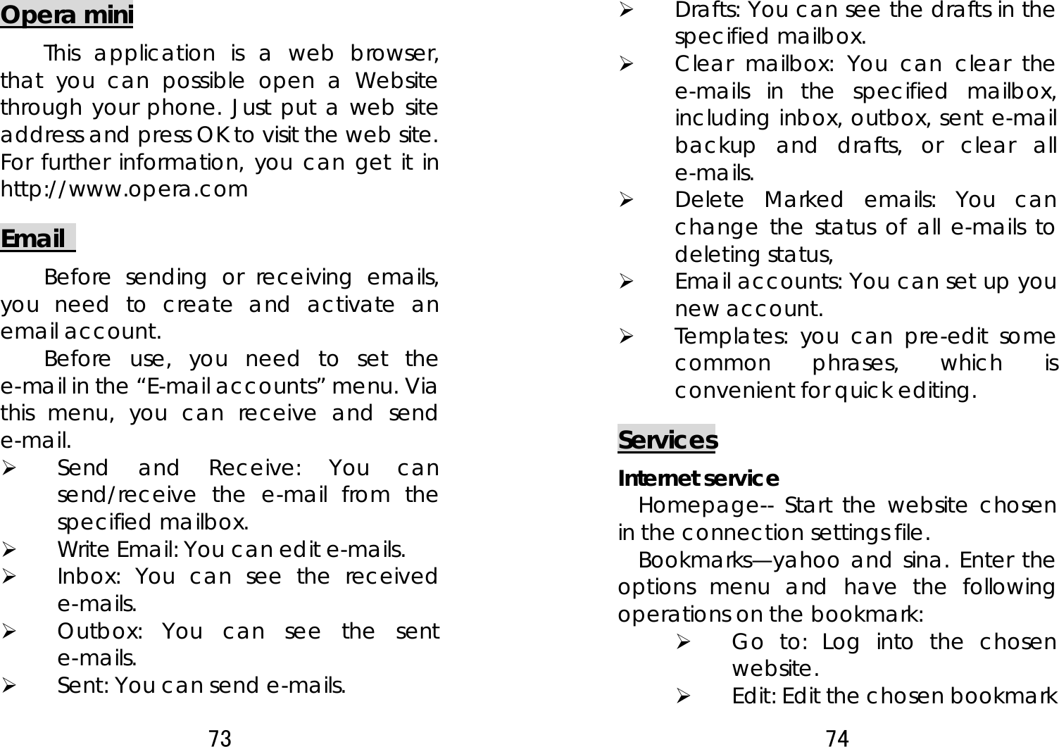 73  Opera mini This application is a web browser, that you can possible open a Website through your phone. Just put a web site address and press OK to visit the web site. For further information, you can get it in http://www.opera.com Email   Before sending or receiving emails, you need to create and activate an email account. Before use, you need to set the e-mail in the “E-mail accounts” menu. Via this menu, you can receive and send e-mail.  ¾ Send and Receive: You can send/receive the e-mail from the specified mailbox.   ¾ Write Email: You can edit e-mails.   ¾ Inbox: You can see the received e-mails.  ¾ Outbox: You can see the sent e-mails. ¾ Sent: You can send e-mails.   74  ¾ Drafts: You can see the drafts in the specified mailbox. ¾ Clear mailbox: You can clear the e-mails in the specified mailbox, including inbox, outbox, sent e-mail backup and drafts, or clear all e-mails.  ¾ Delete Marked emails: You can change the status of all e-mails to deleting status, ¾ Email accounts: You can set up you new account.   ¾ Templates: you can pre-edit some common phrases, which is convenient for quick editing.   Services Internet service Homepage-- Start the website chosen in the connection settings file.   Bookmarks—yahoo and sina. Enter the options menu and have the following operations on the bookmark:   ¾ Go to: Log into the chosen website.  ¾ Edit: Edit the chosen bookmark 