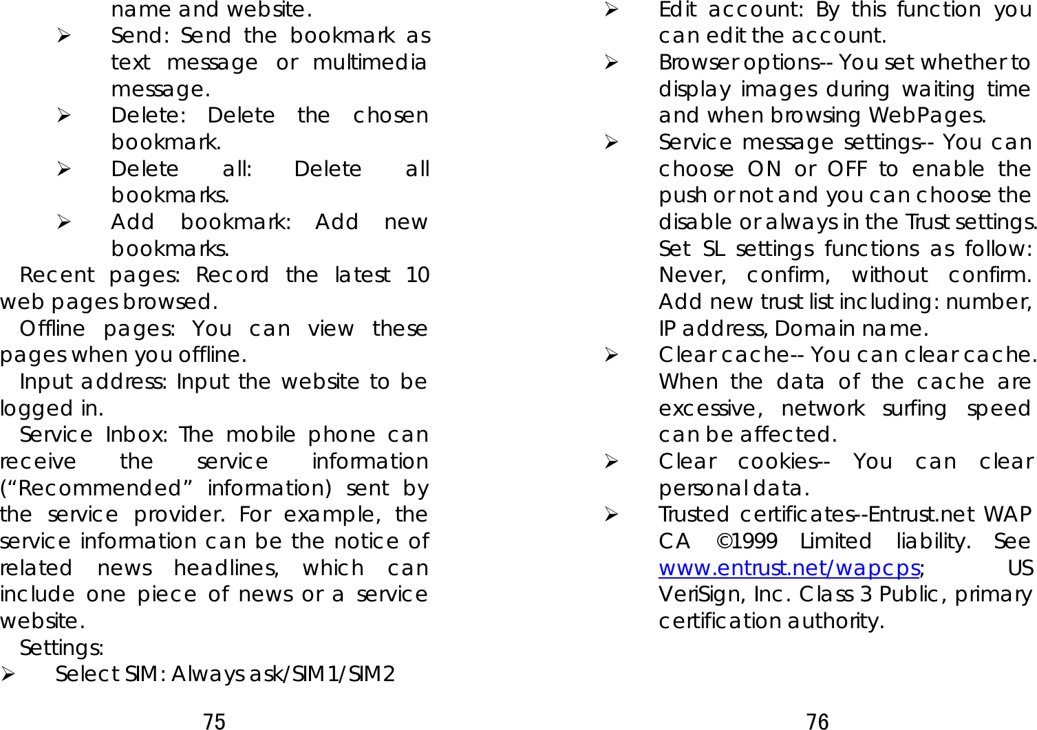 75  name and website.   ¾ Send: Send the bookmark as text message or multimedia message. ¾ Delete: Delete the chosen bookmark.  ¾ Delete all: Delete all bookmarks.  ¾ Add bookmark: Add new bookmarks.  Recent pages: Record the latest 10 web pages browsed.   Offline pages: You can view these pages when you offline. Input address: Input the website to be logged in.   Service Inbox: The mobile phone can receive the service information (“Recommended” information) sent by the service provider. For example, the service information can be the notice of related news headlines, which can include one piece of news or a service website.  Settings:  ¾ Select SIM: Always ask/SIM1/SIM2   76  ¾ Edit account: By this function you can edit the account. ¾ Browser options-- You set whether to display images during waiting time and when browsing WebPages.  ¾ Service message settings-- You can choose ON or OFF to enable the push or not and you can choose the disable or always in the Trust settings. Set SL settings functions as follow: Never, confirm, without confirm.  Add new trust list including: number, IP address, Domain name.     ¾ Clear cache-- You can clear cache. When the data of the cache are excessive, network surfing speed can be affected.   ¾ Clear cookies-- You can clear personal data. ¾ Trusted certificates--Entrust.net WAP CA ©1999 Limited liability. See www.entrust.net/wapcps; US VeriSign, Inc. Class 3 Public, primary certification authority. 