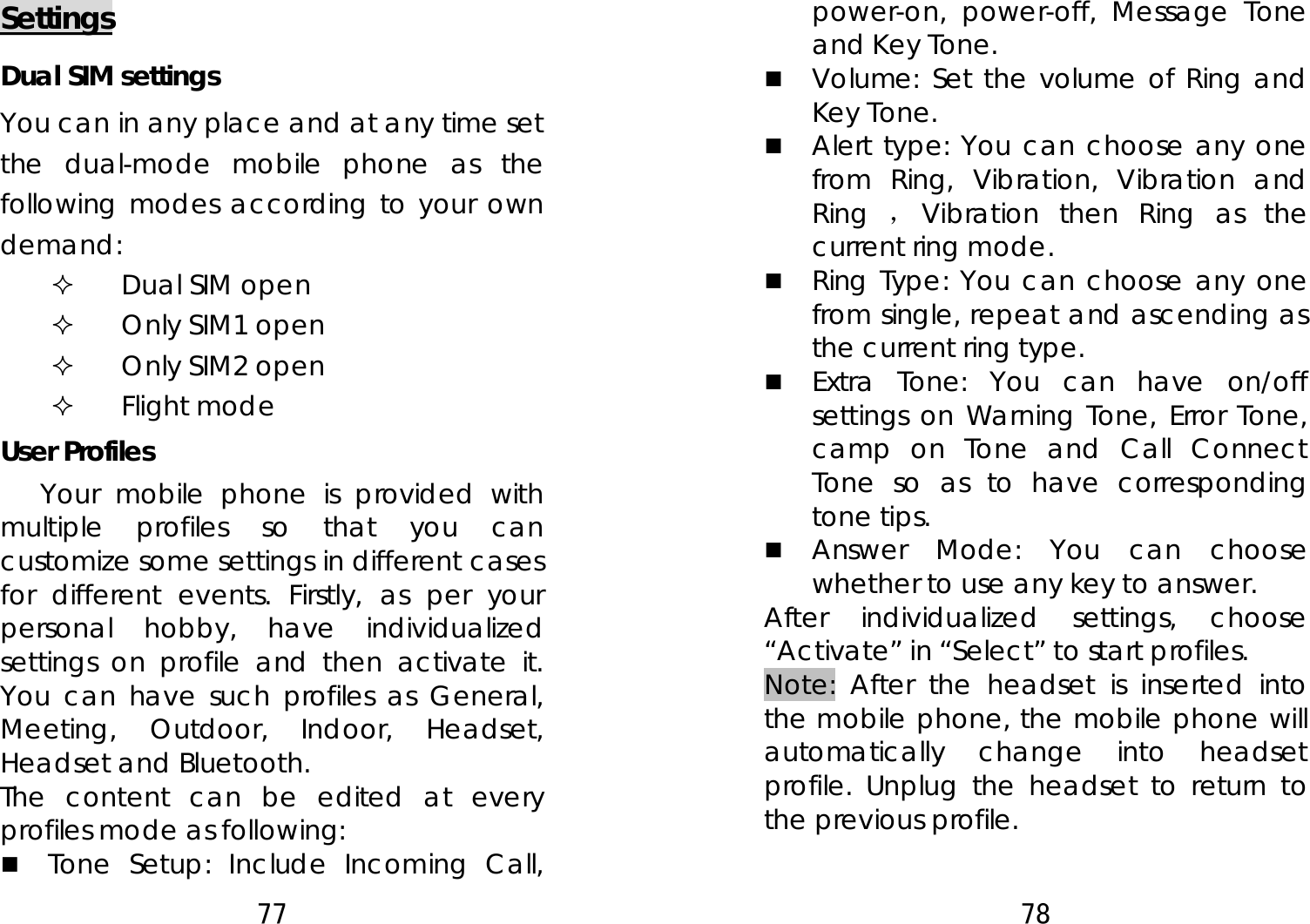 77  Settings Dual SIM settings You can in any place and at any time set the dual-mode mobile phone as the following modes according to your own demand:  Dual SIM open  Only SIM1 open  Only SIM2 open  Flight mode User Profiles Your mobile phone is provided with multiple profiles so that you can customize some settings in different cases for different events. Firstly, as per your personal hobby, have individualized settings on profile and then activate it. You can have such profiles as General, Meeting, Outdoor, Indoor, Headset, Headset and Bluetooth.   The content can be edited at every profiles mode as following:  Tone Setup: Include Incoming Call, 78  power-on, power-off, Message Tone and Key Tone.  Volume: Set the volume of Ring and Key Tone.  Alert type: You can choose any one from Ring, Vibration, Vibration and Ring  ，Vibration then Ring as the current ring mode.  Ring Type: You can choose any one from single, repeat and ascending as the current ring type.  Extra Tone: You can have on/off settings on Warning Tone, Error Tone, camp on Tone and Call Connect Tone so as to have corresponding tone tips.  Answer Mode: You can choose whether to use any key to answer. After individualized settings, choose “Activate” in “Select” to start profiles.   Note: After the headset is inserted into the mobile phone, the mobile phone will automatically change into headset profile. Unplug the headset to return to the previous profile.  