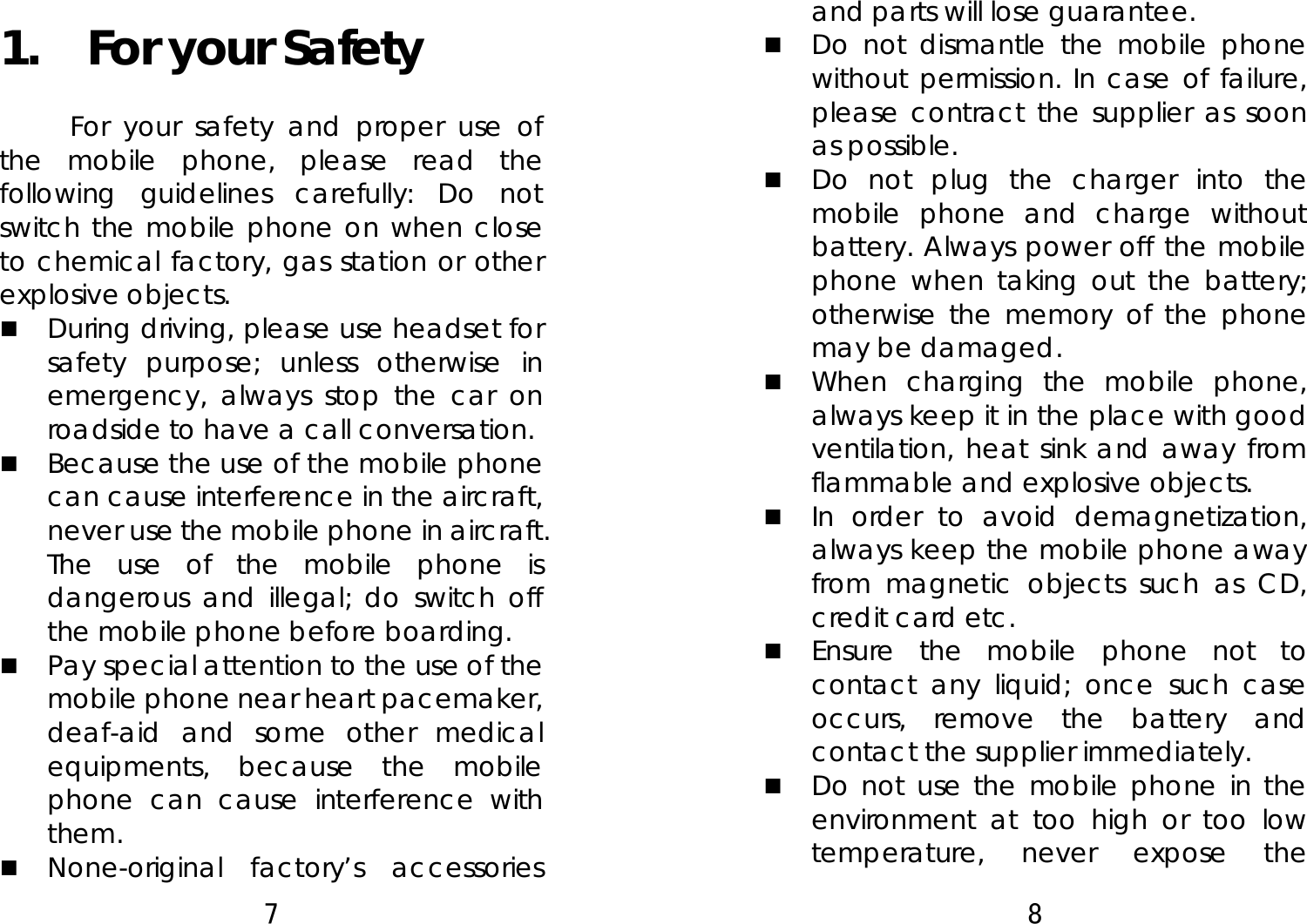 7  1.  For your Safety For your safety and proper use of the mobile phone, please read the following guidelines carefully: Do not switch the mobile phone on when close to chemical factory, gas station or other explosive objects.    During driving, please use headset for safety purpose; unless otherwise in emergency, always stop the car on roadside to have a call conversation.    Because the use of the mobile phone can cause interference in the aircraft, never use the mobile phone in aircraft. The use of the mobile phone is dangerous and illegal; do switch off the mobile phone before boarding.    Pay special attention to the use of the mobile phone near heart pacemaker, deaf-aid and some other medical equipments, because the mobile phone can cause interference with them.   None-original factory’s accessories 8  and parts will lose guarantee.    Do not dismantle the mobile phone without permission. In case of failure, please contract the supplier as soon as possible.    Do not plug the charger into the mobile phone and charge without battery. Always power off the mobile phone when taking out the battery; otherwise the memory of the phone may be damaged.    When charging the mobile phone, always keep it in the place with good ventilation, heat sink and away from flammable and explosive objects.    In order to avoid demagnetization, always keep the mobile phone away from magnetic objects such as CD, credit card etc.    Ensure the mobile phone not to contact any liquid; once such case occurs, remove the battery and contact the supplier immediately.    Do not use the mobile phone in the environment at too high or too low temperature, never expose the 