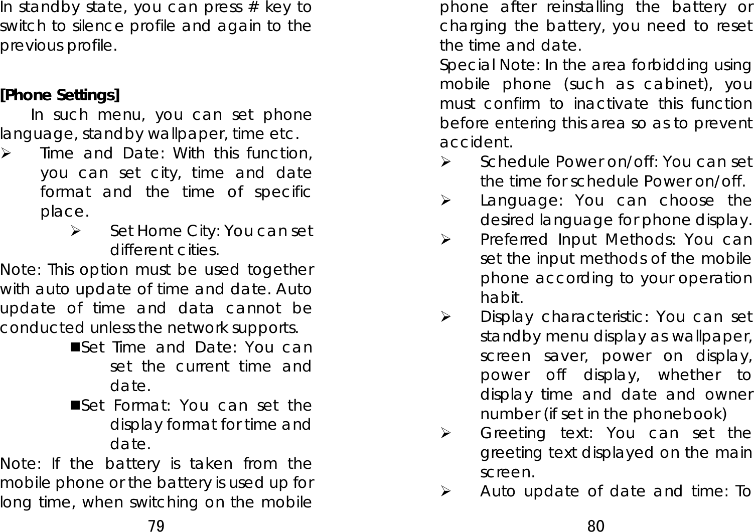 79  In standby state, you can press # key to switch to silence profile and again to the previous profile.  [Phone Settings]   In such menu, you can set phone language, standby wallpaper, time etc.   ¾ Time and Date: With this function, you can set city, time and date format and the time of specific place.  ¾ Set Home City: You can set             different cities.     Note: This option must be used together with auto update of time and date. Auto update of time and data cannot be conducted unless the network supports.   Set Time and Date: You can set the current time and date. Set Format: You can set the display format for time and date.  Note: If the battery is taken from the mobile phone or the battery is used up for long time, when switching on the mobile 80  phone after reinstalling the battery or charging the battery, you need to reset the time and date.   Special Note: In the area forbidding using mobile phone (such as cabinet), you must confirm to inactivate this function before entering this area so as to prevent accident.  ¾ Schedule Power on/off: You can set the time for schedule Power on/off.  ¾ Language: You can choose the desired language for phone display.   ¾ Preferred Input Methods: You can set the input methods of the mobile phone according to your operation habit.  ¾ Display characteristic: You can set standby menu display as wallpaper, screen saver, power on display, power off display, whether to display time and date and owner number (if set in the phonebook)   ¾ Greeting text: You can set the greeting text displayed on the main screen. ¾ Auto update of date and time: To 