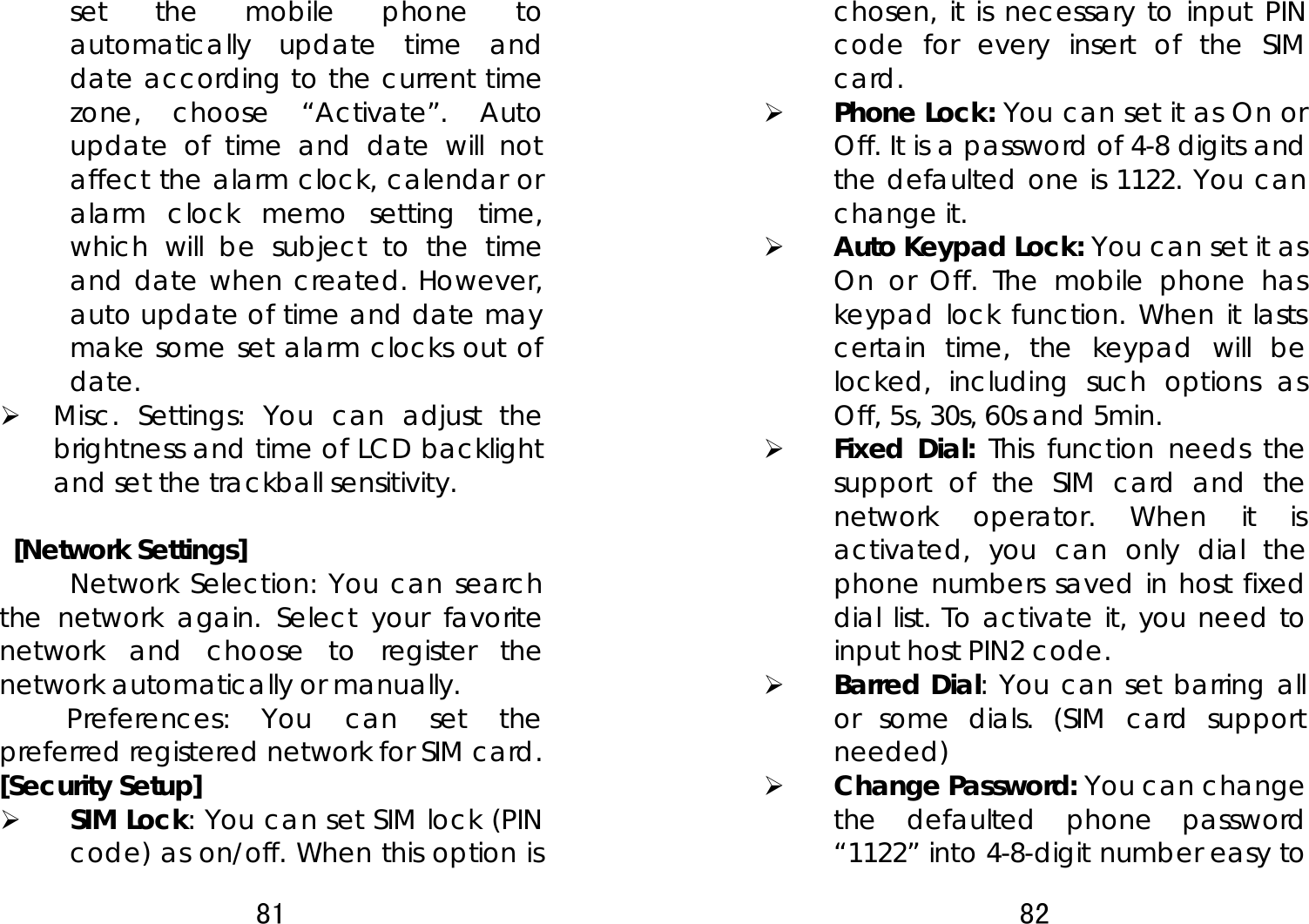 81  set the mobile phone to automatically update time and date according to the current time zone, choose “Activate”. Auto update of time and date will not affect the alarm clock, calendar or alarm clock memo setting time, which will be subject to the time and date when created. However, auto update of time and date may make some set alarm clocks out of date.  ¾ Misc. Settings: You can adjust the brightness and time of LCD backlight and set the trackball sensitivity.     [Network Settings] Network Selection: You can search the network again. Select your favorite network and choose to register the network automatically or manually.   Preferences: You can set the preferred registered network for SIM card. [Security Setup] ¾ SIM Lock: You can set SIM lock (PIN code) as on/off. When this option is 82  chosen, it is necessary to input PIN code for every insert of the SIM card.  ¾ Phone Lock: You can set it as On or Off. It is a password of 4-8 digits and the defaulted one is 1122. You can change it.   ¾ Auto Keypad Lock: You can set it as On or Off. The mobile phone has keypad lock function. When it lasts certain time, the keypad will be locked, including such options as Off, 5s, 30s, 60s and 5min.   ¾ Fixed Dial: This function needs the support of the SIM card and the network operator. When it is activated, you can only dial the phone numbers saved in host fixed dial list. To activate it, you need to input host PIN2 code. ¾ Barred Dial: You can set barring all or some dials. (SIM card support needed) ¾ Change Password: You can change the defaulted phone password “1122” into 4-8-digit number easy to 