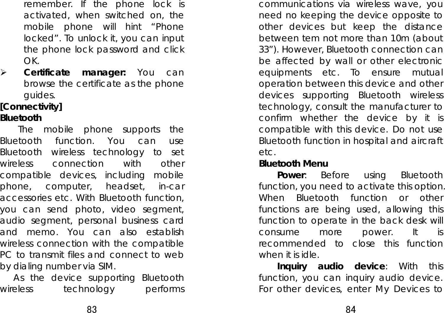 83  remember. If the phone lock is activated, when switched on, the mobile phone will hint “Phone locked”. To unlock it, you can input the phone lock password and click OK.  ¾ Certificate manager: You can browse the certificate as the phone guides. [Connectivity] Bluetooth The mobile phone supports the Bluetooth function. You can use Bluetooth wireless technology to set wireless connection with other compatible devices, including mobile phone, computer, headset, in-car accessories etc. With Bluetooth function, you can send photo, video segment, audio segment, personal business card and memo. You can also establish wireless connection with the compatible PC to transmit files and connect to web by dialing number via SIM.     As the device supporting Bluetooth wireless technology performs 84  communications via wireless wave, you need no keeping the device opposite to other devices but keep the distance between tem not more than 10m (about 33”). However, Bluetooth connection can be affected by wall or other electronic equipments etc. To ensure mutual operation between this device and other devices supporting Bluetooth wireless technology, consult the manufacturer to confirm whether the device by it is compatible with this device. Do not use Bluetooth function in hospital and aircraft etc. Bluetooth Menu   Power: Before using Bluetooth function, you need to activate this option. When Bluetooth function or other functions are being used, allowing this function to operate in the back desk will consume more power. It is recommended to close this function when it is idle.   Inquiry audio device: With this function, you can inquiry audio device. For other devices, enter My Devices to 