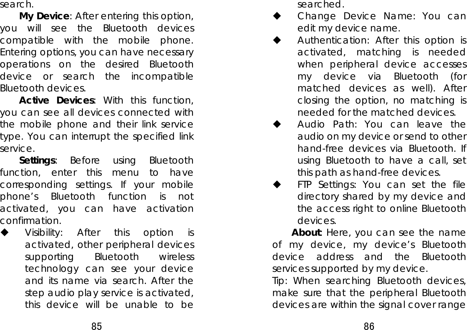 85  search.  My Device: After entering this option, you will see the Bluetooth devices compatible with the mobile phone. Entering options, you can have necessary operations on the desired Bluetooth device or search the incompatible Bluetooth devices. Active Devices: With this function, you can see all devices connected with the mobile phone and their link service type. You can interrupt the specified link service.  Settings: Before using Bluetooth function, enter this menu to have corresponding settings. If your mobile phone’s Bluetooth function is not activated, you can have activation confirmation.   Visibility: After this option is activated, other peripheral devices supporting Bluetooth wireless technology can see your device and its name via search. After the step audio play service is activated, this device will be unable to be 86  searched.   Change Device Name: You can edit my device name.    Authentication: After this option is activated, matching is needed when peripheral device accesses my device via Bluetooth (for matched devices as well). After closing the option, no matching is needed for the matched devices.  Audio Path: You can leave the audio on my device or send to other hand-free devices via Bluetooth. If using Bluetooth to have a call, set this path as hand-free devices.  FTP Settings: You can set the file directory shared by my device and the access right to online Bluetooth devices.  About: Here, you can see the name of my device, my device’s Bluetooth device address and the Bluetooth services supported by my device.   Tip: When searching Bluetooth devices, make sure that the peripheral Bluetooth devices are within the signal cover range 