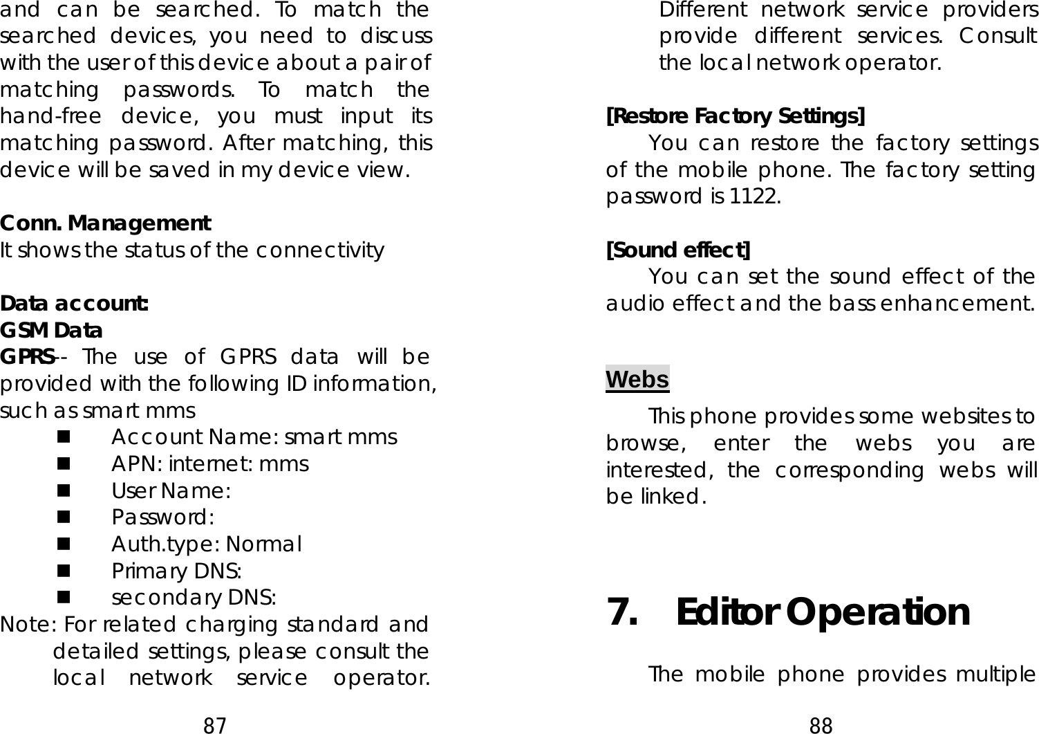 87  and can be searched. To match the searched devices, you need to discuss with the user of this device about a pair of matching passwords. To match the hand-free device, you must input its matching password. After matching, this device will be saved in my device view.    Conn. Management It shows the status of the connectivity  Data account: GSM Data GPRS-- The use of GPRS data will be provided with the following ID information, such as smart mms  Account Name: smart mms  APN: internet: mms  User Name:  Password:  Auth.type: Normal    Primary DNS:    secondary DNS:   Note: For related charging standard and detailed settings, please consult the local network service operator. 88  Different network service providers provide different services. Consult the local network operator.    [Restore Factory Settings] You can restore the factory settings of the mobile phone. The factory setting password is 1122.  [Sound effect]     You can set the sound effect of the audio effect and the bass enhancement.  Webs This phone provides some websites to browse, enter the webs you are interested, the corresponding webs will be linked.  7.  Editor Operation  The mobile phone provides multiple 