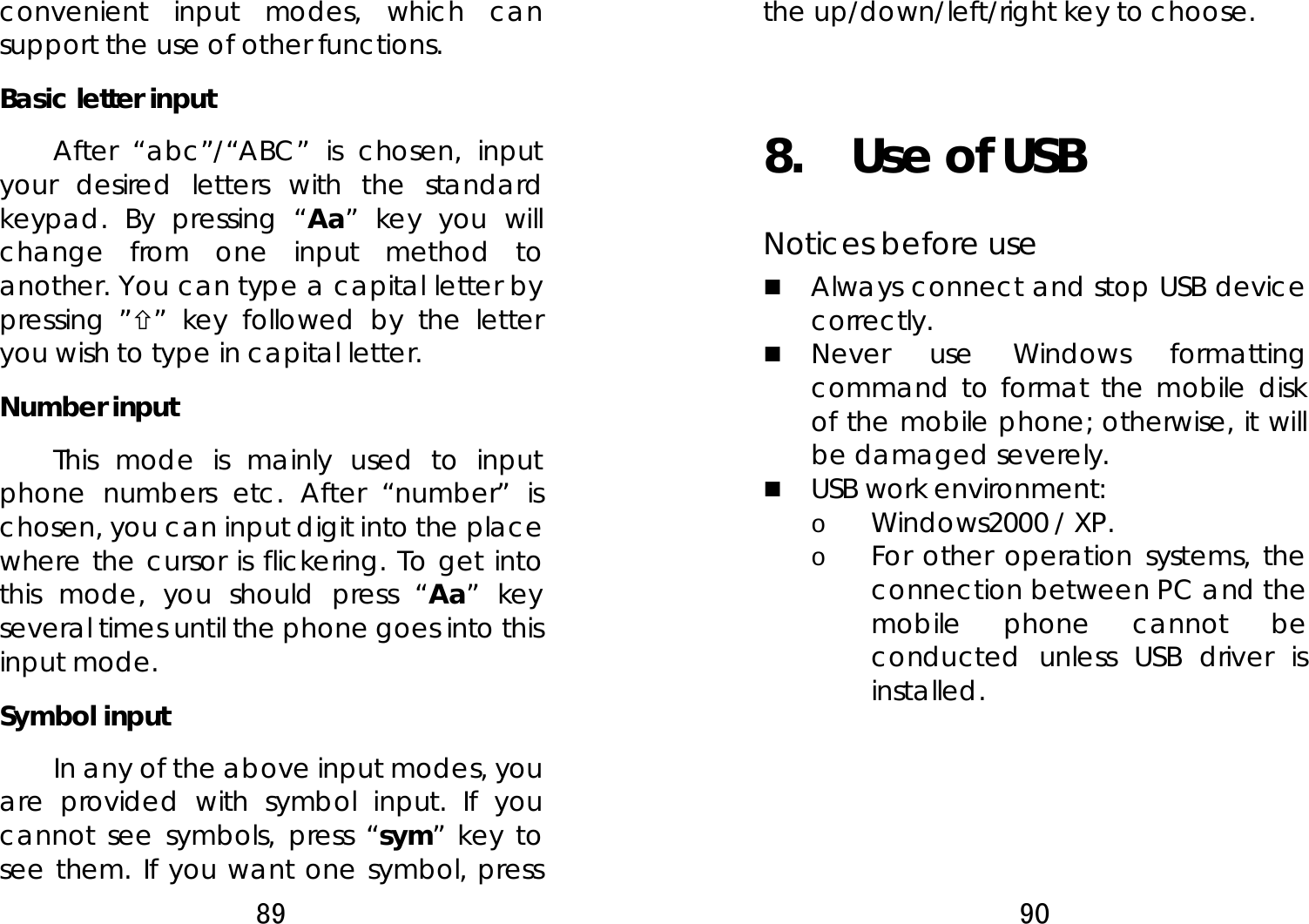 89  convenient input modes, which can support the use of other functions. Basic letter input   After “abc”/“ABC” is chosen, input your desired letters with the standard keypad. By pressing “Aa” key you will change from one input method to another. You can type a capital letter by pressing ”×” key followed by the letter you wish to type in capital letter. Number input   This mode is mainly used to input phone numbers etc. After “number” is chosen, you can input digit into the place where the cursor is flickering. To get into this mode, you should press “Aa” key several times until the phone goes into this input mode. Symbol input   In any of the above input modes, you are provided with symbol input. If you cannot see symbols, press “sym” key to see them. If you want one symbol, press 90  the up/down/left/right key to choose.    8.  Use of USB  Notices before use    Always connect and stop USB device correctly.   Never use Windows formatting command to format the mobile disk of the mobile phone; otherwise, it will be damaged severely.    USB work environment:   o Windows2000 / XP.   o For other operation systems, the connection between PC and the mobile phone cannot be conducted unless USB driver is installed.   