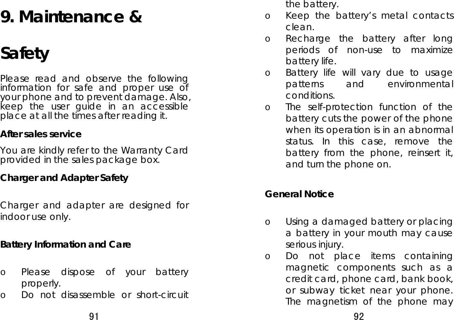 91  9. Maintenance &amp; Safety  Please read and observe the following information for safe and proper use of your phone and to prevent damage. Also, keep the user guide in an accessible place at all the times after reading it. After sales service You are kindly refer to the Warranty Card provided in the sales package box. Charger and Adapter Safety  Charger and adapter are designed for indoor use only.  Battery Information and Care  o Please dispose of your battery properly. o Do not disassemble or short-circuit 92  the battery. o Keep the battery’s metal contacts clean. o Recharge the battery after long periods of non-use to maximize battery life. o Battery life will vary due to usage patterns and environmental conditions. o The self-protection function of the battery cuts the power of the phone when its operation is in an abnormal status. In this case, remove the battery from the phone, reinsert it, and turn the phone on.  General Notice  o Using a damaged battery or placing a battery in your mouth may cause serious injury. o Do not place items containing magnetic components such as a credit card, phone card, bank book, or subway ticket near your phone. The magnetism of the phone may 