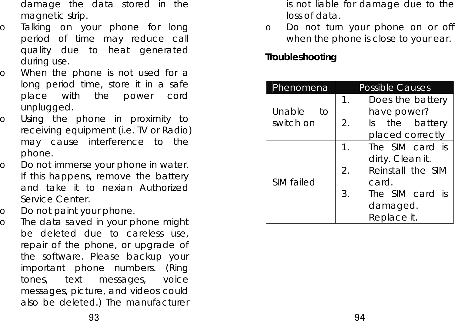 93  damage the data stored in the magnetic strip. o Talking on your phone for long period of time may reduce call quality due to heat generated during use. o When the phone is not used for a long period time, store it in a safe place with the power cord unplugged. o Using the phone in proximity to receiving equipment (i.e. TV or Radio) may cause interference to the phone. o Do not immerse your phone in water. If this happens, remove the battery and take it to nexian Authorized Service Center. o Do not paint your phone. o The data saved in your phone might be deleted due to careless use, repair of the phone, or upgrade of the software. Please backup your important phone numbers. (Ring tones, text messages, voice messages, picture, and videos could also be deleted.) The manufacturer 94  is not liable for damage due to the loss of data. o Do not turn your phone on or off when the phone is close to your ear. Troubleshooting   Phenomena  Possible Causes Unable to switch on 1. Does the battery have power? 2. Is the battery placed correctly SIM failed 1. The SIM card is dirty. Clean it. 2. Reinstall the SIM card. 3. The SIM card is damaged. Replace it. 