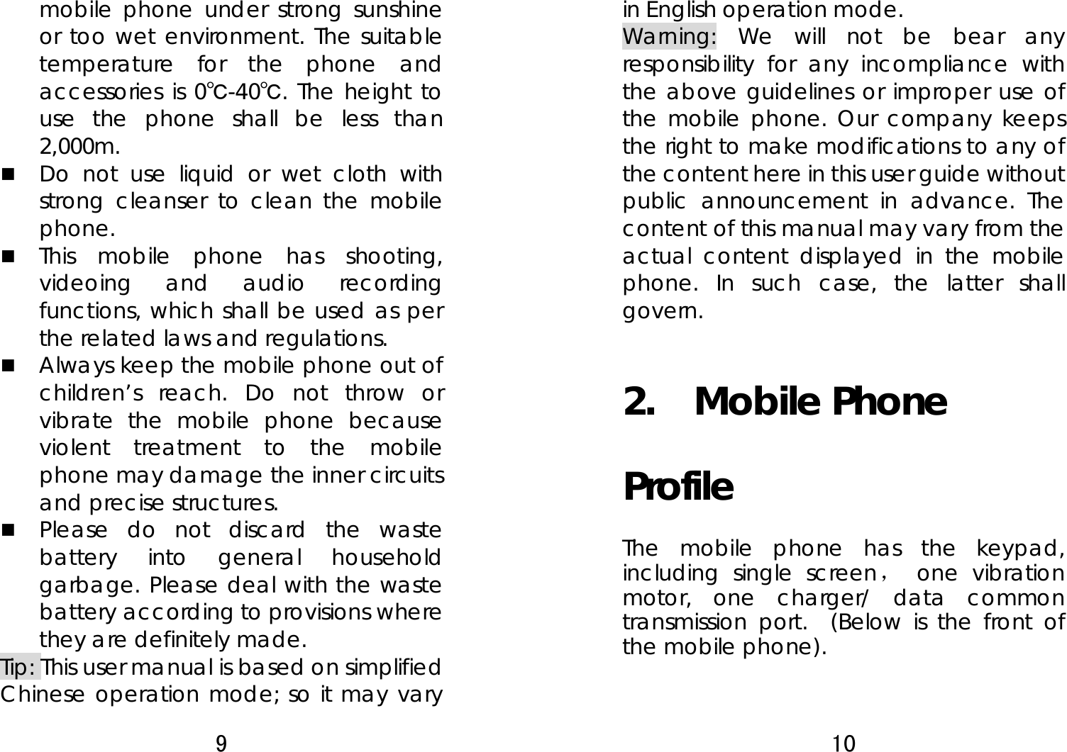 9  mobile phone under strong sunshine or too wet environment. The suitable temperature for the phone and accessories is 0℃-40℃. The height to use the phone shall be less than 2,000m.  Do not use liquid or wet cloth with strong cleanser to clean the mobile phone.  This mobile phone has shooting, videoing and audio recording functions, which shall be used as per the related laws and regulations.  Always keep the mobile phone out of children’s reach. Do not throw or vibrate the mobile phone because violent treatment to the mobile phone may damage the inner circuits and precise structures.  Please do not discard the waste battery into general household garbage. Please deal with the waste battery according to provisions where they are definitely made. Tip: This user manual is based on simplified Chinese operation mode; so it may vary 10  in English operation mode.   Warning: We will not be bear any responsibility for any incompliance with the above guidelines or improper use of the mobile phone. Our company keeps the right to make modifications to any of the content here in this user guide without public announcement in advance. The content of this manual may vary from the actual content displayed in the mobile phone. In such case, the latter shall govern. 2.  Mobile Phone Profile The mobile phone has the keypad, including single screen， one vibration motor, one charger/ data common transmission port.  (Below is the front of the mobile phone).   