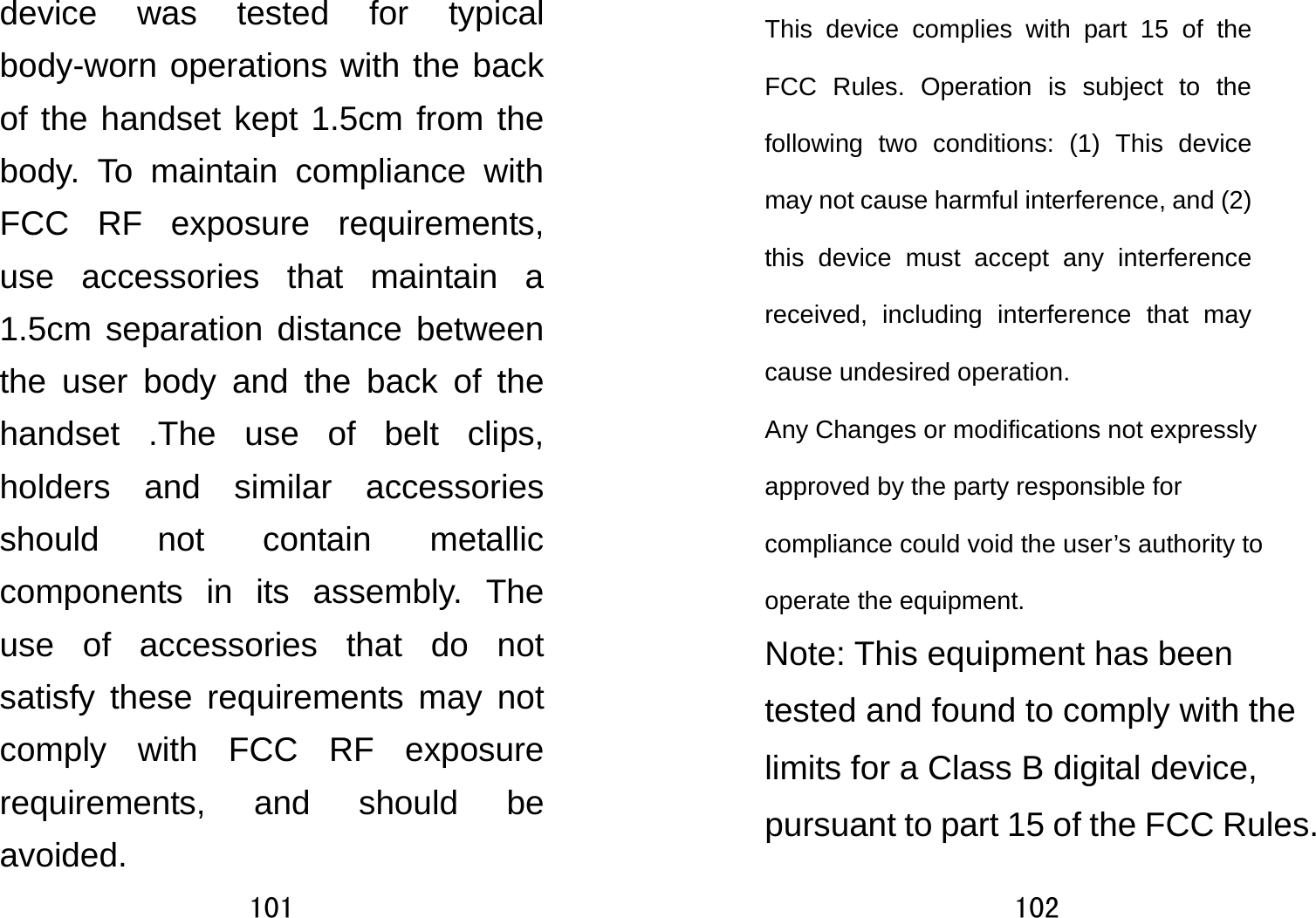 101  device was tested for typical body-worn operations with the back of the handset kept 1.5cm from the body. To maintain compliance with FCC RF exposure requirements, use accessories that maintain a 1.5cm separation distance between the user body and the back of the handset .The use of belt clips, holders and similar accessories should not contain metallic components in its assembly. The use of accessories that do not satisfy these requirements may not comply with FCC RF exposure requirements, and should be avoided. 102  This device complies with part 15 of the FCC Rules. Operation is subject to the following two conditions: (1) This device may not cause harmful interference, and (2) this device must accept any interference received, including interference that may cause undesired operation.     Any Changes or modifications not expressly approved by the party responsible for compliance could void the user’s authority to operate the equipment.     Note: This equipment has been tested and found to comply with the limits for a Class B digital device, pursuant to part 15 of the FCC Rules. 