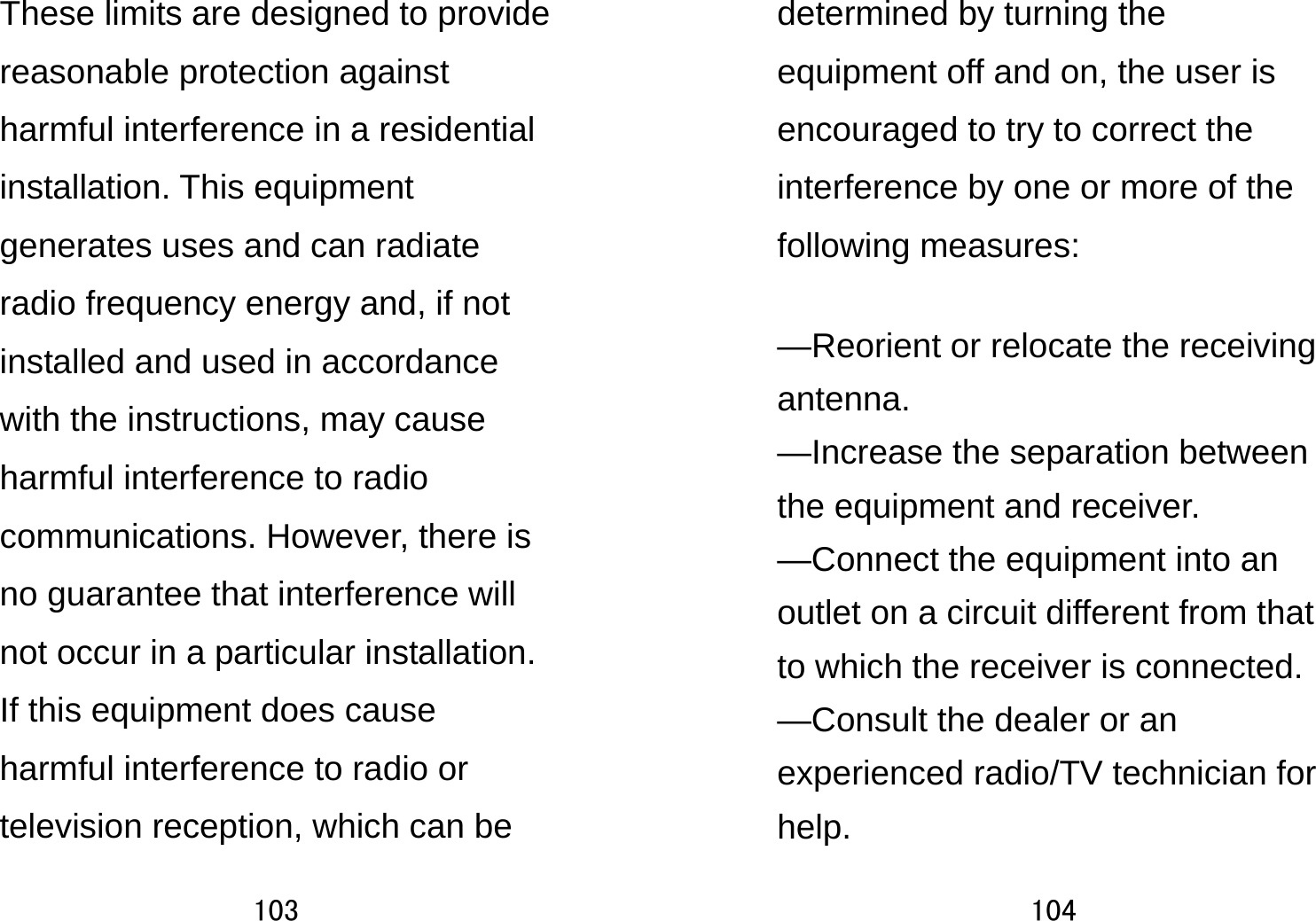 103  These limits are designed to provide reasonable protection against harmful interference in a residential installation. This equipment generates uses and can radiate radio frequency energy and, if not installed and used in accordance with the instructions, may cause harmful interference to radio communications. However, there is no guarantee that interference will not occur in a particular installation. If this equipment does cause harmful interference to radio or television reception, which can be 104  determined by turning the equipment off and on, the user is encouraged to try to correct the interference by one or more of the following measures:    —Reorient or relocate the receiving antenna.   —Increase the separation between the equipment and receiver.     —Connect the equipment into an outlet on a circuit different from that to which the receiver is connected.     —Consult the dealer or an experienced radio/TV technician for help.    