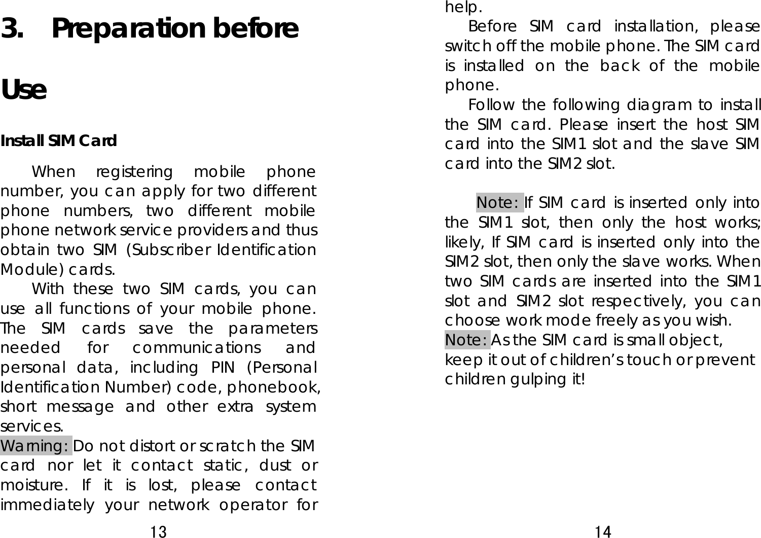 13  3.  Preparation before Use Install SIM Card When registering mobile phone number, you can apply for two different phone numbers, two different mobile phone network service providers and thus obtain two SIM (Subscriber Identification Module) cards.   With these two SIM cards, you can use all functions of your mobile phone. The SIM cards save the parameters needed for communications and personal data, including PIN (Personal Identification Number) code, phonebook, short message and other extra system services.  Warning: Do not distort or scratch the SIM card nor let it contact static, dust or moisture. If it is lost, please contact immediately your network operator for 14  help.  Before SIM card installation, please switch off the mobile phone. The SIM card is installed on the back of the mobile phone.  Follow the following diagram to install the SIM card. Please insert the host SIM card into the SIM1 slot and the slave SIM card into the SIM2 slot.  Note: If SIM card is inserted only into the SIM1 slot, then only the host works; likely, If SIM card is inserted only into the SIM2 slot, then only the slave works. When two SIM cards are inserted into the SIM1 slot and SIM2 slot respectively, you can choose work mode freely as you wish.   Note: As the SIM card is small object, keep it out of children’s touch or prevent children gulping it!         