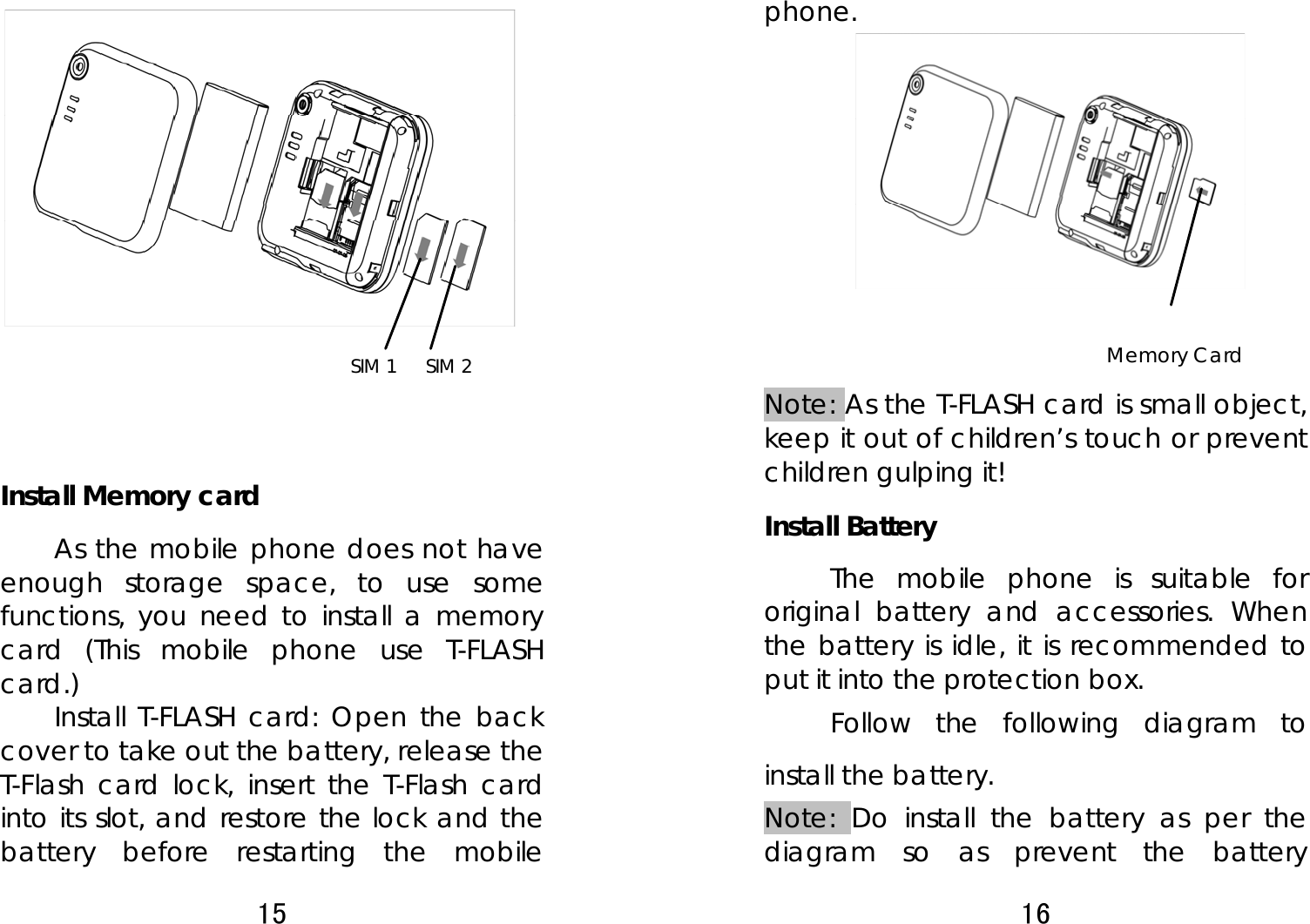 15             Install Memory card As the mobile phone does not have enough storage space, to use some functions, you need to install a memory card (This mobile phone use T-FLASH card.) Install T-FLASH card: Open the back cover to take out the battery, release the T-Flash card lock, insert the T-Flash card into its slot, and restore the lock and the battery before restarting the mobile SIM 1  SIM 2 16  phone.           Note: As the T-FLASH card is small object, keep it out of children’s touch or prevent children gulping it! Install Battery The mobile phone is suitable for original battery and accessories. When the battery is idle, it is recommended to put it into the protection box.   Follow the following diagram to install the battery.            Note: Do install the battery as per the diagram so as prevent the battery Memory Card   