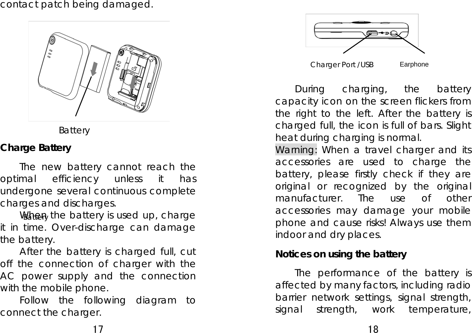 17  Battery contact patch being damaged.           Charge Battery The new battery cannot reach the optimal efficiency unless it has undergone several continuous complete charges and discharges. When the battery is used up, charge it in time. Over-discharge can damage the battery.   After the battery is charged full, cut off the connection of charger with the AC power supply and the connection with the mobile phone.   Follow the following diagram to connect the charger. Battery 18  Earphone        During charging, the battery capacity icon on the screen flickers from the right to the left. After the battery is charged full, the icon is full of bars. Slight heat during charging is normal.   Warning: When a travel charger and its accessories are used to charge the battery, please firstly check if they are original or recognized by the original manufacturer. The use of other accessories may damage your mobile phone and cause risks! Always use them indoor and dry places.  Notices on using the battery The performance of the battery is affected by many factors, including radio barrier network settings, signal strength, signal strength, work temperature, Charger Port /USB 