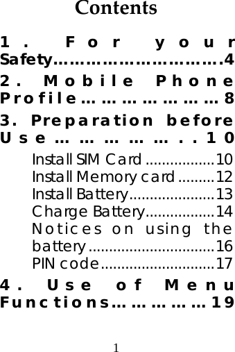 1  Contents1. For your Safety………………………….4 2. Mobile Phone Profile…………………8 3. Preparation before Use……………..10 Install SIM Card.................10 Install Memory card.........12 Install Battery.....................13 Charge Battery.................14 Notices on using the battery...............................16 PIN code............................17 4. Use of Menu Functions……………19 