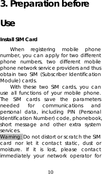 10 3. Preparation before Use Install SIM Card When registering mobile phone number, you can apply for two different phone numbers, two different mobile phone network service providers and thus obtain two SIM (Subscriber Identification Module) cards.   With these two SIM cards, you can use all functions of your mobile phone. The SIM cards save the parameters needed for communications and personal data, including PIN (Personal Identification Number) code, phonebook, short message and other extra system services.  Warning: Do not distort or scratch the SIM card nor let it contact static, dust or moisture. If it is lost, please contact immediately your network operator for 