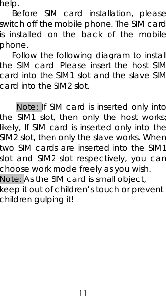 11 help.  Before SIM card installation, please switch off the mobile phone. The SIM card is installed on the back of the mobile phone.  Follow the following diagram to install the SIM card. Please insert the host SIM card into the SIM1 slot and the slave SIM card into the SIM2 slot.  Note: If SIM card is inserted only into the SIM1 slot, then only the host works; likely, If SIM card is inserted only into the SIM2 slot, then only the slave works. When two SIM cards are inserted into the SIM1 slot and SIM2 slot respectively, you can choose work mode freely as you wish.   Note: As the SIM card is small object, keep it out of children’s touch or prevent children gulping it!         