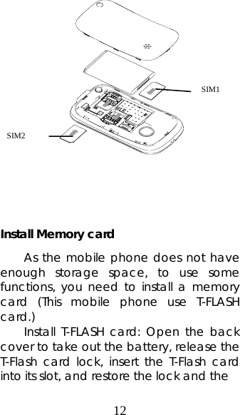 12                Install Memory card As the mobile phone does not have enough storage space, to use some functions, you need to install a memory card (This mobile phone use T-FLASH card.) Install T-FLASH card: Open the back cover to take out the battery, release the T-Flash card lock, insert the T-Flash card into its slot, and restore the lock and the   SIM1 SIM2 