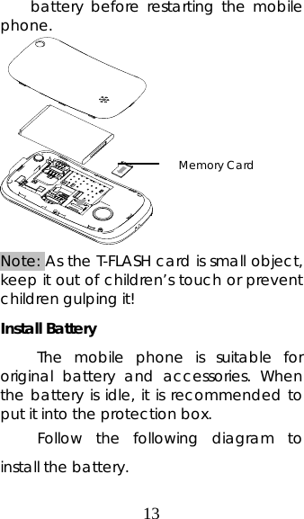 13  battery before restarting the mobile phone.             Note: As the T-FLASH card is small object, keep it out of children’s touch or prevent children gulping it! Install Battery The mobile phone is suitable for original battery and accessories. When the battery is idle, it is recommended to put it into the protection box.   Follow the following diagram to install the battery.            Memory Card   