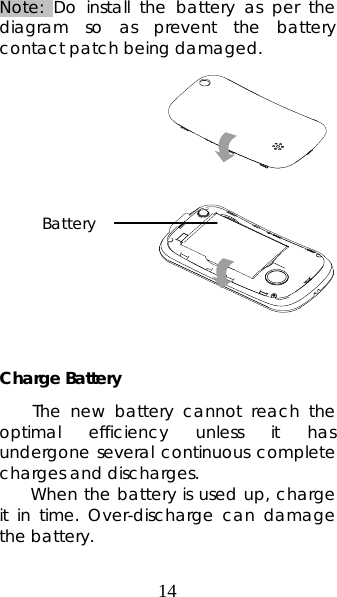 14 Note: Do install the battery as per the diagram so as prevent the battery contact patch being damaged.              Charge Battery The new battery cannot reach the optimal efficiency unless it has undergone several continuous complete charges and discharges. When the battery is used up, charge it in time. Over-discharge can damage the battery. Battery 