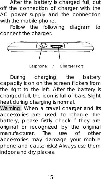 15 After the battery is charged full, cut off the connection of charger with the AC power supply and the connection with the mobile phone.   Follow the following diagram to connect the charger.       During charging, the battery capacity icon on the screen flickers from the right to the left. After the battery is charged full, the icon is full of bars. Slight heat during charging is normal.   Warning: When a travel charger and its accessories are used to charge the battery, please firstly check if they are original or recognized by the original manufacturer. The use of other accessories may damage your mobile phone and cause risks! Always use them indoor and dry places.   Earphone   /   Charger Port 