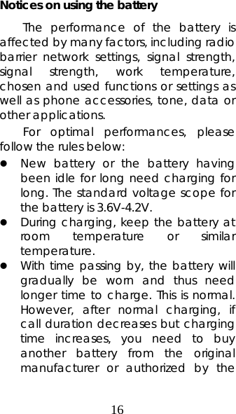 16 Notices on using the battery The performance of the battery is affected by many factors, including radio barrier network settings, signal strength, signal strength, work temperature, chosen and used functions or settings as well as phone accessories, tone, data or other applications. For optimal performances, please follow the rules below:   z New battery or the battery having been idle for long need charging for long. The standard voltage scope for the battery is 3.6V-4.2V.   z During charging, keep the battery at room temperature or similar temperature. z With time passing by, the battery will gradually be worn and thus need longer time to charge. This is normal. However, after normal charging, if call duration decreases but charging time increases, you need to buy another battery from the original manufacturer or authorized by the 