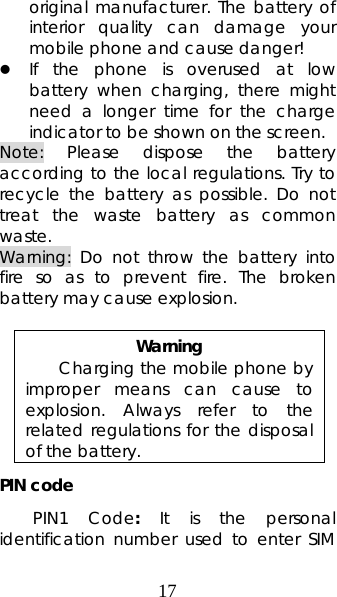 17 original manufacturer. The battery of interior quality can damage your mobile phone and cause danger! z If the phone is overused at low battery when charging, there might need a longer time for the charge indicator to be shown on the screen. Note: Please dispose the battery according to the local regulations. Try to recycle the battery as possible. Do not treat the waste battery as common waste. Warning: Do not throw the battery into fire so as to prevent fire. The broken battery may cause explosion.  Warning Charging the mobile phone by improper means can cause to explosion. Always refer to the related regulations for the disposal of the battery.   PIN code PIN1 Code:  It is the personal identification number used to enter SIM 