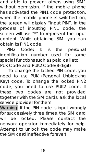 18 and able to prevent others using SIM1 without permission. If the mobile phone has activated the PIN1 code protection, when the mobile phone is switched on, the screen will display “Input PIN”. In the process of inputting PIN1 code, the screen will use “*” to represent the input content. While obtaining SIM, you can obtain its PIN1 code.    PIN2 Code:  It is the personal identification number used for some special functions such as paid call etc.  PUK Code and PUK2 Code(8-digit) To change the locked PIN code, you need to use PUK (Personal Unblocking Key) code. To change the locked PIN2 code, you need to use PUK2 code. If these two codes are not provided together with the SIM cards, ask the local service provider for them.   Warning: If the PIN code is input wrongly for successively three times, the SIM card will be locked. Please contact the network operator immediately for help. Attempt to unlock the code may make the SIM card ineffective forever!   