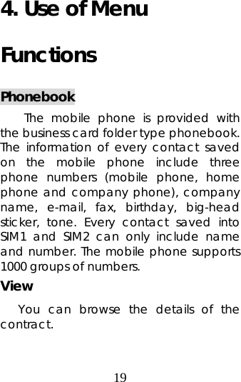 19  4. Use of Menu Functions Phonebook The mobile phone is provided with the business card folder type phonebook. The information of every contact saved on the mobile phone include three phone numbers (mobile phone, home phone and company phone), company name, e-mail, fax, birthday, big-head sticker, tone. Every contact saved into SIM1 and SIM2 can only include name and number. The mobile phone supports 1000 groups of numbers. View You can browse the details of the contract. 