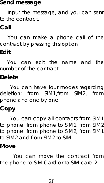 20 Send message Input the message, and you can sent to the contract.   Call  You can make a phone call of the contract by pressing this option Edit    You can edit the name and the number of the contract. Delete  You can have four modes regarding deletion: from SIM1,from SIM2, from phone and one by one.    Copy  You can copy all contacts from SIM1 to phone, from phone to SIM1, from SIM2 to phone, from phone to SIM2, from SIM1 to SIM2 and from SIM2 to SIM1.   Move      You can move the contract from the phone to SIM Card or to SIM card 2 