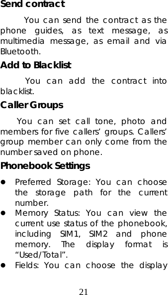 21 Send contract       You can send the contract as the phone guides, as text message, as multimedia message, as email and via Bluetooth. Add to Blacklist       You  can  add  the  contract  into blacklist. Caller Groups   You can set call tone, photo and members for five callers’ groups. Callers’ group member can only come from the number saved on phone.   Phonebook Settings   z Preferred Storage: You can choose the storage path for the current number.  z Memory Status: You can view the current use status of the phonebook, including SIM1, SIM2 and phone memory. The display format is “Used/Total”.  z Fields: You can choose the display 