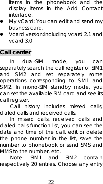 22 items in the phonebook and the display items in the Add Contact interface.  z My vCard: You can edit and send my business card.   z Vcard version:Including vcard 2.1 and vcard 3.0 Call center In dual-SIM mode, you can separately search the call register of SIM1 and SIM2 and set separately some operations corresponding to SIM1 and SIM2. In mono-SIM standby mode, you can set the available SIM card and see its call register.  Call history includes missed calls, dialed calls and received calls.  In missed calls, received calls and dialed calls function list, you can see the date and time of the call, edit or delete the phone number in the list, save the number to phonebook or send SMS and MMS to the number, etc.   Note: SIM1 and SIM2 contain respectively 20 entries. Choose any entry 