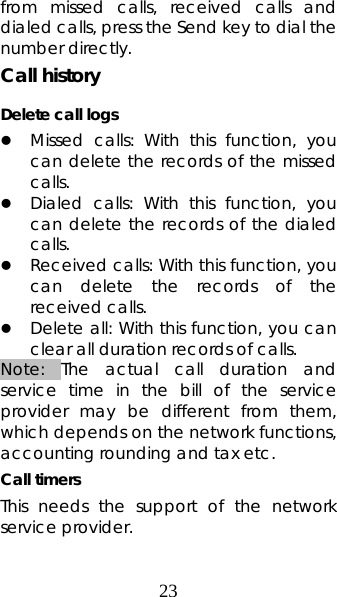 23 from missed calls, received calls and dialed calls, press the Send key to dial the number directly.   Call history Delete call logs z Missed calls: With this function, you can delete the records of the missed calls. z Dialed calls: With this function, you can delete the records of the dialed calls.  z Received calls: With this function, you can delete the records of the received calls. z Delete all: With this function, you can clear all duration records of calls.   Note: The actual call duration and service time in the bill of the service provider may be different from them, which depends on the network functions, accounting rounding and tax etc.   Call timers This needs the support of the network service provider. 