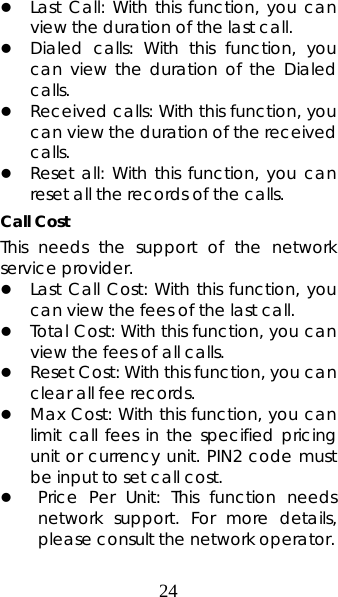 24 z Last Call: With this function, you can view the duration of the last call.   z Dialed calls: With this function, you can view the duration of the Dialed calls. z Received calls: With this function, you can view the duration of the received calls.  z Reset all: With this function, you can reset all the records of the calls. Call Cost This needs the support of the network service provider. z Last Call Cost: With this function, you can view the fees of the last call.   z Total Cost: With this function, you can view the fees of all calls. z Reset Cost: With this function, you can clear all fee records.   z Max Cost: With this function, you can limit call fees in the specified pricing unit or currency unit. PIN2 code must be input to set call cost.  z Price Per Unit: This function needs network support. For more details, please consult the network operator. 