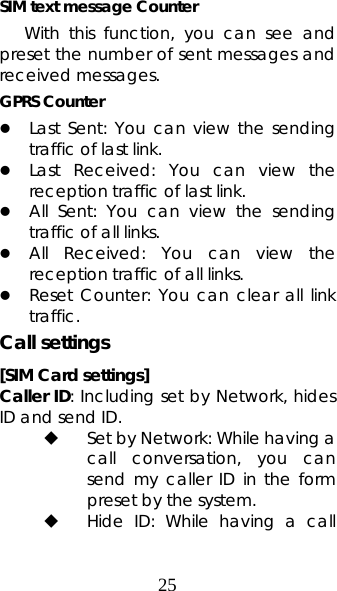 25 SIM text message Counter With this function, you can see and preset the number of sent messages and received messages.   GPRS Counter z Last Sent: You can view the sending traffic of last link.  z Last Received: You can view the reception traffic of last link. z All Sent: You can view the sending traffic of all links. z All Received: You can view the reception traffic of all links. z Reset Counter: You can clear all link traffic. Call settings [SIM Card settings] Caller ID: Including set by Network, hides ID and send ID.  Set by Network: While having a call conversation, you can send my caller ID in the form preset by the system.  Hide ID: While having a call 