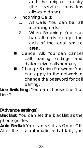 28 and the original country (the service providers allows to do so).   ¾ Incoming Calls:   1. All Calls: You can bar all incoming calls. 2. When Roaming: You can bar all calls except the calls of the local service area.  Cancel All: You can cancel call barring settings and dial/receive calls normally.    Change Barring Password: You can apply to the network to change the password for call barring.  Line Switching: You can choose Line 1 or Line 2.      [Advance settings] Blacklist: You can set the blacklist as the phone guides. Auto Redial: You can set it as On or Off. After the first automatic redial fails, you 