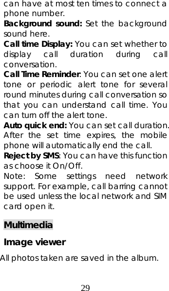 29 can have at most ten times to connect a phone number. Background sound: Set the background sound here. Call time Display: You can set whether to display call duration during call conversation.  Call Time Reminder: You can set one alert tone or periodic alert tone for several round minutes during call conversation so that you can understand call time. You can turn off the alert tone.   Auto quick end: You can set call duration. After the set time expires, the mobile phone will automatically end the call. Reject by SMS: You can have this function as choose it On/Off. Note: Some settings need network support. For example, call barring cannot be used unless the local network and SIM card open it.   Multimedia Image viewer All photos taken are saved in the album.   