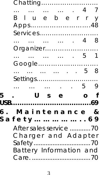 3 Chatting………………………………….47 Blueberry Apps……………………….48 Services……………………….………….48 Organizer…………………….………….51 Google……………………….…………..58 Settings…………………………………..59 5. Use of USB……………………………….69 6. Maintenance &amp; Safety……………..69 After sales service ............70 Charger and Adapter Safety.................................70 Battery Information and Care...................................70 